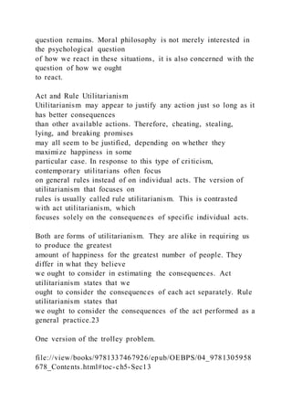 question remains. Moral philosophy is not merely interested in
the psychological question
of how we react in these situations, it is also concerned with the
question of how we ought
to react.
Act and Rule Utilitarianism
Utilitarianism may appear to justify any action just so long as it
has better consequences
than other available actions. Therefore, cheating, stealing,
lying, and breaking promises
may all seem to be justified, depending on whether they
maximize happiness in some
particular case. In response to this type of criticism,
contemporary utilitarians often focus
on general rules instead of on individual acts. The version of
utilitarianism that focuses on
rules is usually called rule utilitarianism. This is contrasted
with act utilitarianism, which
focuses solely on the consequences of specific individual acts.
Both are forms of utilitarianism. They are alike in requiring us
to produce the greatest
amount of happiness for the greatest number of people. They
differ in what they believe
we ought to consider in estimating the consequences. Act
utilitarianism states that we
ought to consider the consequences of each act separately. Rule
utilitarianism states that
we ought to consider the consequences of the act performed as a
general practice.23
One version of the trolley problem.
file://view/books/9781337467926/epub/OEBPS/04_9781305958
678_Contents.html#toc-ch5-Sec13
 
