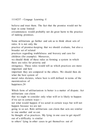 1114237 - Cengage Learning ©
believe and trust them. The fact that the promise would not be
kept in some limited
circumstances would probably not do great harm to the practice
of making promises.
Some utilitarians go further and ask us to think about sets of
rules. It is not only the
practice of promise-keeping that we should evaluate, but also a
broader set of related
practices regarding truthfulness and bravery and care for
children (for example). Moreover,
we should think of these rules as forming a system in which
there are rules for priority and
stringency. These rules would tell us which practices are more
important and how
important they are compared to the others. We should then do
what the best system of
moral rules dictates, where best is still defined in terms of the
maximization of
happiness.24
Which form of utilitarianism is better is a matter of dispute. Act
utilitarians can claim
that we ought to consider only what will or is likely to happen
if we act in certain ways—
not what would happen if we acted in certain ways but will not
happen because we are not
going to so act. Rule utilitarians can claim that acts are similar
to one another and so can
be thought of as practices. My lying in one case to get myself
out of a difficulty is similar
to others' lying in other cases to get themselves out of
 