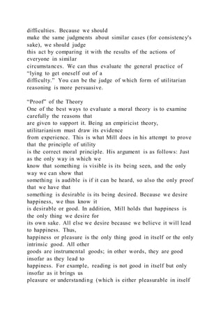 difficulties. Because we should
make the same judgments about similar cases (for consistency's
sake), we should judge
this act by comparing it with the results of the actions of
everyone in similar
circumstances. We can thus evaluate the general practice of
“lying to get oneself out of a
difficulty.” You can be the judge of which form of utilitarian
reasoning is more persuasive.
“Proof” of the Theory
One of the best ways to evaluate a moral theory is to examine
carefully the reasons that
are given to support it. Being an empiricist theory,
utilitarianism must draw its evidence
from experience. This is what Mill does in his attempt to prove
that the principle of utility
is the correct moral principle. His argument is as follows: Just
as the only way in which we
know that something is visible is its being seen, and the only
way we can show that
something is audible is if it can be heard, so also the only proof
that we have that
something is desirable is its being desired. Because we desire
happiness, we thus know it
is desirable or good. In addition, Mill holds that happiness is
the only thing we desire for
its own sake. All else we desire because we believe it will lead
to happiness. Thus,
happiness or pleasure is the only thing good in itself or the only
intrinsic good. All other
goods are instrumental goods; in other words, they are good
insofar as they lead to
happiness. For example, reading is not good in itself but only
insofar as it brings us
pleasure or understanding (which is either pleasurable in itself
 