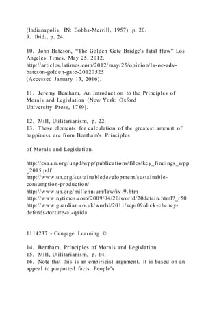 (Indianapolis, IN: Bobbs-Merrill, 1957), p. 20.
9. Ibid., p. 24.
10. John Bateson, “The Golden Gate Bridge's fatal flaw” Los
Angeles Times, May 25, 2012,
http://articles.latimes.com/2012/may/25/opinion/la-oe-adv-
bateson-golden-gate-20120525
(Accessed January 13, 2016).
11. Jeremy Bentham, An Introduction to the Principles of
Morals and Legislation (New York: Oxford
University Press, 1789).
12. Mill, Utilitarianism, p. 22.
13. These elements for calculation of the greatest amount of
happiness are from Bentham's Principles
of Morals and Legislation.
http://esa.un.org/unpd/wpp/publications/files/key_findings_wpp
_2015.pdf
http://www.un.org/sustainabledevelopment/sustainable-
consumption-production/
http://www.un.org/millennium/law/iv-9.htm
http://www.nytimes.com/2009/04/20/world/20detain.html?_r50
http://www.guardian.co.uk/world/2011/sep/09/dick-cheney-
defends-torture-al-qaida
1114237 - Cengage Learning ©
14. Bentham, Principles of Morals and Legislation.
15. Mill, Utilitarianism, p. 14.
16. Note that this is an empiricist argument. It is based on an
appeal to purported facts. People's
 