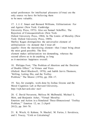 actual preferences for intellectual pleasures (if true) are the
only source we have for believing them
to be more valuable.
17. J. J. C. Smart and Bernard Williams, Utilitarianism: For
and Against (New York: Cambridge
University Press, 1973). Also see Samuel Scheffler, The
Rejection of Consequentialism (New York:
Oxford University Press, 1984). In The Limits of Morality (New
York: Oxford University Press, 1989).
Shelley Kagan distinguishes the universalist element of
utilitarianism—its demand that I treat all
equally—from the maximizing element—that I must bring about
the most good possible. The first
element makes utilitarianism too demanding, whereas the
second allows us to do anything as long
as it maximizes happiness overall.
18. Philippa Foot, “The Problem of Abortion and the Doctrine
of Double Effect,” in Virtues and Vices
(Oxford: Basil Blackwell, 1978); and Judith Jarvis Thomson,
“Killing, Letting Die, and the Trolley
Problem,” The Monist (1976), pp. 204–17.
19. See, for example, work done by Joshua Greene and the
Moral Cognition Lab at Harvard University,
http://wjh.harvard.edu/~mcl/
20. C. David Navarrete, Melissa M. McDonald, Michael L.
Mott, and Benjamin Asher, “Virtual Morality:
Emotion and Action in a Simulated Three-Dimensional ‘Trolley
Problem,’” Emotion 12, no. 2 (April
2012), pp. 364–70.
21. K. Wiech, G. Kahane, N. Shackel, M. Farias, J. Savulescu,
and I. Tracey, “Cold or Calculating?
 