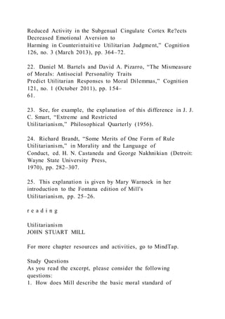 Reduced Activity in the Subgenual Cingulate Cortex Re?ects
Decreased Emotional Aversion to
Harming in Counterintuitive Utilitarian Judgment,” Cognition
126, no. 3 (March 2013), pp. 364–72.
22. Daniel M. Bartels and David A. Pizarro, “The Mismeasure
of Morals: Antisocial Personality Traits
Predict Utilitarian Responses to Moral Dilemmas,” Cognition
121, no. 1 (October 2011), pp. 154–
61.
23. See, for example, the explanation of this difference in J. J.
C. Smart, “Extreme and Restricted
Utilitarianism,” Philosophical Quarterly (1956).
24. Richard Brandt, “Some Merits of One Form of Rule
Utilitarianism,” in Morality and the Language of
Conduct, ed. H. N. Castaneda and George Nakhnikian (Detroit:
Wayne State University Press,
1970), pp. 282–307.
25. This explanation is given by Mary Warnock in her
introduction to the Fontana edition of Mill's
Utilitarianism, pp. 25–26.
r e a d i n g
Utilitarianism
JOHN STUART MILL
For more chapter resources and activities, go to MindTap.
Study Questions
As you read the excerpt, please consider the following
questions:
1. How does Mill describe the basic moral standard of
 