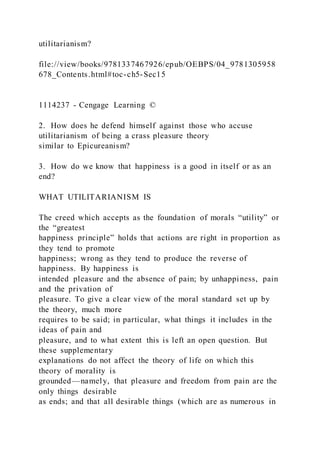 utilitarianism?
file://view/books/9781337467926/epub/OEBPS/04_9781305958
678_Contents.html#toc-ch5-Sec15
1114237 - Cengage Learning ©
2. How does he defend himself against those who accuse
utilitarianism of being a crass pleasure theory
similar to Epicureanism?
3. How do we know that happiness is a good in itself or as an
end?
WHAT UTILITARIANISM IS
The creed which accepts as the foundation of morals “utility” or
the “greatest
happiness principle” holds that actions are right in proportion as
they tend to promote
happiness; wrong as they tend to produce the reverse of
happiness. By happiness is
intended pleasure and the absence of pain; by unhappiness, pain
and the privation of
pleasure. To give a clear view of the moral standard set up by
the theory, much more
requires to be said; in particular, what things it includes in the
ideas of pain and
pleasure, and to what extent this is left an open question. But
these supplementary
explanations do not affect the theory of life on which this
theory of morality is
grounded—namely, that pleasure and freedom from pain are the
only things desirable
as ends; and that all desirable things (which are as numerous in
 