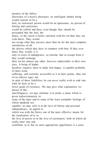 promise of the fullest
allowance of a beast's pleasures; no intelligent human being
would consent to be a
fool, no instructed person would be an ignoramus, no person of
feeling and conscience
would be selfish and base, even though they should be
persuaded that the fool, the
dunce, or the rascal is better satisfied with his lot than they are
with theirs. They would
not resign what they possess more than he for the most complete
satisfaction of all
the desires which they have in common with him. If they ever
fancy they would, it is
only in cases of unhappiness so extreme that to escape from it
they would exchange
their lot for almost any other, however undesirable in their own
eyes. A being of higher
faculties requires more to make him happy, is capable probably
of more acute
suffering, and certainly accessible to it at more points, than one
of an inferior type; but
in spite of these liabilities, he can never really wish to sink into
what he feels to be a
lower grade of existence. We may give what explanation we
please of this
unwillingness; we may attribute it to pride, a name which is
given indiscriminately to
some of the most and to some of the least estimable feelings of
which mankind are
capable; we may refer it to the love of liberty and personal
independence, an appeal to
which was with the Stoics one of the most effective means for
the inculcation of it; to
the love of power or to the love of excitement, both of which do
really enter into and
contribute to it; but its most appropriate appellation is a sense
 