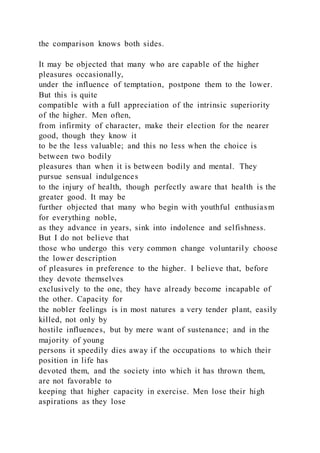 the comparison knows both sides.
It may be objected that many who are capable of the higher
pleasures occasionally,
under the influence of temptation, postpone them to the lower.
But this is quite
compatible with a full appreciation of the intrinsic superiority
of the higher. Men often,
from infirmity of character, make their election for the nearer
good, though they know it
to be the less valuable; and this no less when the choice is
between two bodily
pleasures than when it is between bodily and mental. They
pursue sensual indulgences
to the injury of health, though perfectly aware that health is the
greater good. It may be
further objected that many who begin with youthful enthusiasm
for everything noble,
as they advance in years, sink into indolence and selfishness.
But I do not believe that
those who undergo this very common change voluntarily choose
the lower description
of pleasures in preference to the higher. I believe that, before
they devote themselves
exclusively to the one, they have already become incapable of
the other. Capacity for
the nobler feelings is in most natures a very tender plant, easily
killed, not only by
hostile influences, but by mere want of sustenance; and in the
majority of young
persons it speedily dies away if the occupations to which their
position in life has
devoted them, and the society into which it has thrown them,
are not favorable to
keeping that higher capacity in exercise. Men lose their high
aspirations as they lose
 