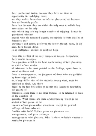 their intellectual tastes, because they have not time or
opportunity for indulging them;
and they addict themselves to inferior pleasures, not because
they deliberately prefer
them, but because they are either the only ones to which they
have access or the only
ones which they are any longer capable of enjoying. It may be
questioned whether
anyone who has remained equally susceptible to both classes of
pleasures ever
knowingly and calmly preferred the lower, though many, in all
ages, have broken down
in an ineffectual attempt to combine both.
From this verdict of the only competent judges, I apprehend
there can be no appeal.
On a question which is the best worth having of two pleasures,
or which of two modes
of existence is the most grateful to the feelings, apart from its
moral attributes and
from its consequences, the judgment of those who are qualified
by knowledge of both,
or, if they differ, that of the majority among them, must be
admitted as final. And there
needs be the less hesitation to accept this judgment respecting
the quality of
pleasures, since there is no other tribunal to be referred to even
on the question of
quantity. What means are there of determining which is the
acutest of two pains, or the
intenser of two pleasurable sensations, except the general
suffrage of those who are
familiar with both? Neither pains nor pleasures are
homogeneous, and pain is always
heterogeneous with pleasure. What is there to decide whether a
particular pleasure is
 
