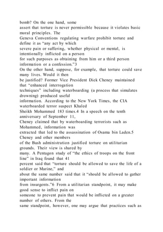 bomb? On the one hand, some
assert that torture is never permissible because it violates basic
moral principles. The
Geneva Conventions regulating warfare prohibit torture and
define it as “any act by which
severe pain or suffering, whether physical or mental, is
intentionally inflicted on a person
for such purposes as obtaining from him or a third person
information or a confession.”3
On the other hand, suppose, for example, that torture could save
many lives. Would it then
be justified? Former Vice President Dick Cheney maintained
that “enhanced interrogation
techniques” including waterboarding (a process that simulates
drowning) produced useful
information. According to the New York Times, the CIA
waterboarded terror suspect Khaled
Sheikh Mohammed 183 times.4 In a speech on the tenth
anniversary of September 11,
Cheney claimed that by waterboarding terrorists such as
Mohammed, information was
extracted that led to the assassination of Osama bin Laden.5
Cheney and other members
of the Bush administration justified torture on utilitarian
grounds. Their view is shared by
many. A Pentagon study of “the ethics of troops on the front
line” in Iraq found that 41
percent said that “torture should be allowed to save the life of a
soldier or Marine,” and
about the same number said that it “should be allowed to gather
important information
from insurgents.”6 From a utilitarian standpoint, it may make
good sense to inflict pain on
someone to prevent pain that would be inflicted on a greater
number of others. From the
same standpoint, however, one may argue that practices such as
 