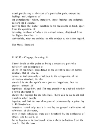 worth purchasing at the cost of a particular pain, except the
feelings and judgment of
the experienced? When, therefore, those feelings and judgment
declare the pleasures
derived from the higher faculties to be preferable in kind, apart
from the question of
intensity, to those of which the animal nature, disjoined from
the higher faculties, is
susceptible, they are entitled on this subject to the same regard.
The Moral Standard
1114237 - Cengage Learning ©
I have dwelt on this point as being a necessary part of a
perfectly just conception of
utility or happiness considered as the directive rule of human
conduct. But it is by no
means an indispensable condition to the acceptance of the
utilitarian standard; for that
standard is not the agent's own greatest happiness, but the
greatest amount of
happiness altogether; and if it may possibly be doubted whether
a noble character is
always the happier for its nobleness, there can be no doubt that
it makes other people
happier, and that the world in general is immensely a gainer by
it. Utilitarianism,
therefore, could only attain its end by the general cultivation of
nobleness of character,
even if each individual were only benefited by the nobleness of
others, and his own, so
far as happiness is concerned, were a sheer deduction from the
benefit. But the bare
 