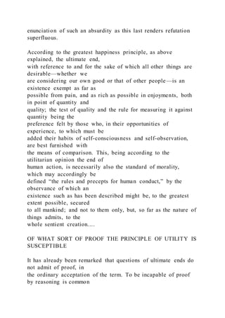 enunciation of such an absurdity as this last renders refutation
superfluous.
According to the greatest happiness principle, as above
explained, the ultimate end,
with reference to and for the sake of which all other things are
desirable—whether we
are considering our own good or that of other people—is an
existence exempt as far as
possible from pain, and as rich as possible in enjoyments, both
in point of quantity and
quality; the test of quality and the rule for measuring it against
quantity being the
preference felt by those who, in their opportunities of
experience, to which must be
added their habits of self-consciousness and self-observation,
are best furnished with
the means of comparison. This, being according to the
utilitarian opinion the end of
human action, is necessarily also the standard of morality,
which may accordingly be
defined “the rules and precepts for human conduct,” by the
observance of which an
existence such as has been described might be, to the greatest
extent possible, secured
to all mankind; and not to them only, but, so far as the nature of
things admits, to the
whole sentient creation.…
OF WHAT SORT OF PROOF THE PRINCIPLE OF UTILITY IS
SUSCEPTIBLE
It has already been remarked that questions of ultimate ends do
not admit of proof, in
the ordinary acceptation of the term. To be incapable of proof
by reasoning is common
 