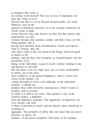 or maintain that virtue is
not a thing to be desired? The very reverse. It maintains not
only that virtue is to be
desired, but that it is to be desired disinterestedly, for itself.
Whatever may be the
opinion of utilitarian moralists as to the original conditions by
which virtue is made
virtue, however they may believe (as they do) that actions and
dispositions are only
virtuous because they promote another end than virtue, yet this
being granted, and it
having been decided, from considerations of this description,
what is virtuous, they not
only place virtue at the very head of the things which are good
as means to the
ultimate end, but they also recognize as a psychological fact the
possibility of its
being, to the individual, a good in itself, without looking to any
end beyond it; and hold
that the mind is not in a right state, not in a state conformable
to utility, not in the state
most conducive to the general happiness, unless it does love
virtue in this manner—as
a thing desirable in itself, even although, in the individual
instance, it should not
produce those other desirable consequences which it tends to
produce, and on account
of which it is held to be virtue. This opinion is not, in the
smallest degree, a departure
from the happiness principle. The ingredients of happiness are
very various, and each
of them is desirable in itself, and not merely when considered as
swelling an
aggregate. The principle of utility does not mean that any given
pleasure, as music, for
instance, or any given exemption from pain, as for example
 
