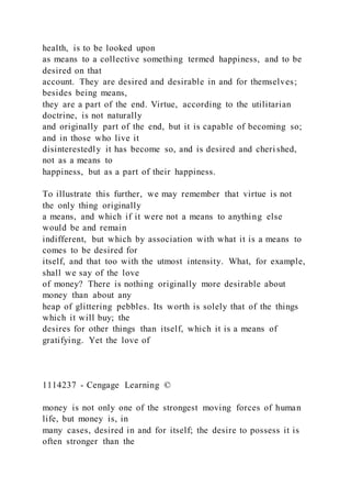 health, is to be looked upon
as means to a collective something termed happiness, and to be
desired on that
account. They are desired and desirable in and for themselves;
besides being means,
they are a part of the end. Virtue, according to the utilitarian
doctrine, is not naturally
and originally part of the end, but it is capable of becoming so;
and in those who live it
disinterestedly it has become so, and is desired and cheri shed,
not as a means to
happiness, but as a part of their happiness.
To illustrate this further, we may remember that virtue is not
the only thing originally
a means, and which if it were not a means to anything else
would be and remain
indifferent, but which by association with what it is a means to
comes to be desired for
itself, and that too with the utmost intensity. What, for example,
shall we say of the love
of money? There is nothing originally more desirable about
money than about any
heap of glittering pebbles. Its worth is solely that of the things
which it will buy; the
desires for other things than itself, which it is a means of
gratifying. Yet the love of
1114237 - Cengage Learning ©
money is not only one of the strongest moving forces of human
life, but money is, in
many cases, desired in and for itself; the desire to possess it is
often stronger than the
 