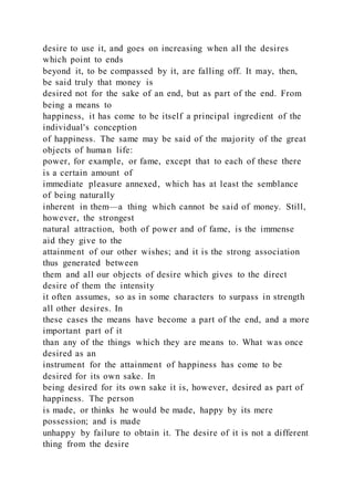desire to use it, and goes on increasing when all the desires
which point to ends
beyond it, to be compassed by it, are falling off. It may, then,
be said truly that money is
desired not for the sake of an end, but as part of the end. From
being a means to
happiness, it has come to be itself a principal ingredient of the
individual's conception
of happiness. The same may be said of the majority of the great
objects of human life:
power, for example, or fame, except that to each of these there
is a certain amount of
immediate pleasure annexed, which has at least the semblance
of being naturally
inherent in them—a thing which cannot be said of money. Still,
however, the strongest
natural attraction, both of power and of fame, is the immense
aid they give to the
attainment of our other wishes; and it is the strong association
thus generated between
them and all our objects of desire which gives to the direct
desire of them the intensity
it often assumes, so as in some characters to surpass in strength
all other desires. In
these cases the means have become a part of the end, and a more
important part of it
than any of the things which they are means to. What was once
desired as an
instrument for the attainment of happiness has come to be
desired for its own sake. In
being desired for its own sake it is, however, desired as part of
happiness. The person
is made, or thinks he would be made, happy by its mere
possession; and is made
unhappy by failure to obtain it. The desire of it is not a different
thing from the desire
 