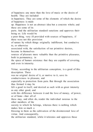 of happiness any more than the love of music or the desire of
health. They are included
in happiness. They are some of the elements of which the desire
of happiness is made
up. Happiness is not an abstract idea but a concrete whole; and
these are some of its
parts. And the utilitarian standard sanctions and approves their
being so. Life would be
a poor thing, very ill provided with sources of happiness, if
there were not this provision
of nature by which things originally indifferent, but conducive
to, or otherwise
associated with, the satisfaction of our primitive desires,
become in themselves
sources of pleasure more valuable than the primitive pleasures,
both in permanency, in
the space of human existence that they are capable of covering,
and even in intensity.
Virtue, according to the utilitarian conception, is a good of this
description. There
was no original desire of it, or motive to it, save its
conduciveness to pleasure, and
especially to protection from pain. But through the association
thus formed it may be
felt a good in itself, and desired as such with as great intensity
as any other good; and
with this difference between it and the love of money, of power,
or of fame—that all of
these may, and often do, render the individual noxious to the
other members of the
society to which he belongs, whereas there is nothing which
makes him so much a
blessing to them as the cultivation of the disinterested love of
virtue. And consequently,
the utilitarian standard, while it tolerates and approves those
 