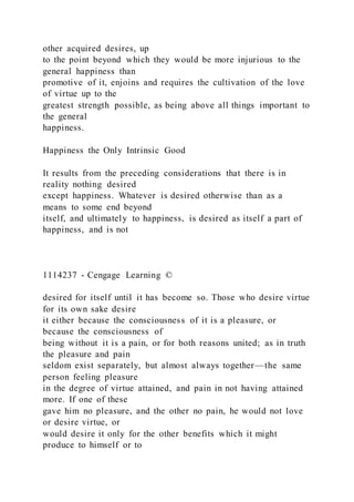 other acquired desires, up
to the point beyond which they would be more injurious to the
general happiness than
promotive of it, enjoins and requires the cultivation of the love
of virtue up to the
greatest strength possible, as being above all things important to
the general
happiness.
Happiness the Only Intrinsic Good
It results from the preceding considerations that there is in
reality nothing desired
except happiness. Whatever is desired otherwise than as a
means to some end beyond
itself, and ultimately to happiness, is desired as itself a part of
happiness, and is not
1114237 - Cengage Learning ©
desired for itself until it has become so. Those who desire virtue
for its own sake desire
it either because the consciousness of it is a pleasure, or
because the consciousness of
being without it is a pain, or for both reasons united; as in truth
the pleasure and pain
seldom exist separately, but almost always together—the same
person feeling pleasure
in the degree of virtue attained, and pain in not having attained
more. If one of these
gave him no pleasure, and the other no pain, he would not love
or desire virtue, or
would desire it only for the other benefits which it might
produce to himself or to
 