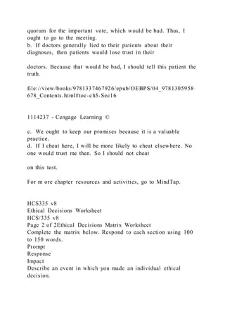 quorum for the important vote, which would be bad. Thus, I
ought to go to the meeting.
b. If doctors generally lied to their patients about their
diagnoses, then patients would lose trust in their
doctors. Because that would be bad, I should tell this patient the
truth.
file://view/books/9781337467926/epub/OEBPS/04_9781305958
678_Contents.html#toc-ch5-Sec16
1114237 - Cengage Learning ©
c. We ought to keep our promises because it is a valuable
practice.
d. If I cheat here, I will be more likely to cheat elsewhere. No
one would trust me then. So I should not cheat
on this test.
For m ore chapter resources and activities, go to MindTap.
HCS335 v8
Ethical Decisions Worksheet
HCS/335 v8
Page 2 of 2Ethical Decisions Matrix Worksheet
Complete the matrix below. Respond to each section using 100
to 150 words.
Prompt
Response
Impact
Describe an event in which you made an individual ethical
decision.
 