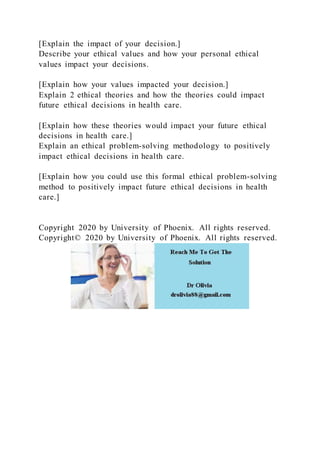 [Explain the impact of your decision.]
Describe your ethical values and how your personal ethical
values impact your decisions.
[Explain how your values impacted your decision.]
Explain 2 ethical theories and how the theories could impact
future ethical decisions in health care.
[Explain how these theories would impact your future ethical
decisions in health care.]
Explain an ethical problem-solving methodology to positively
impact ethical decisions in health care.
[Explain how you could use this formal ethical problem-solving
method to positively impact future ethical decisions in health
care.]
Copyright 2020 by University of Phoenix. All rights reserved.
Copyright© 2020 by University of Phoenix. All rights reserved.
 