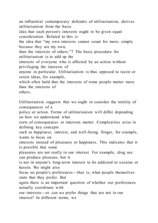 an influential contemporary defender of utilitarianism, derives
utilitarianism from the basic
idea that each person's interests ought to be given equal
consideration. Related to this is
the idea that “my own interests cannot count for more, simply
because they are my own,
than the interests of others.”7 The basic procedure for
utilitarianism is to add up the
interests of everyone who is affected by an action without
privileging the interests of
anyone in particular. Utilitarianism is thus opposed to racist or
sexist ideas, for example,
which often hold that the interests of some people matter more
than the interests of
others.
Utilitarianism suggests that we ought to consider the totality of
consequences of a
policy or action. Forms of utilitarianism will differ depending
on how we understand what
sorts of consequences or interests matter. Complexities arise in
defining key concepts
such as happiness, interest, and well-being. Singer, for example,
wants to focus on
interests instead of pleasures or happiness. This indicates that it
is possible that some
pleasures are not really in our interest. For example, drug use
can produce pleasure, but it
is not in anyone's long-term interest to be addicted to cocaine or
heroin. We might also
focus on people's preferences—that is, what people themselves
state that they prefer. But
again there is an important question of whether our preferences
actually coordinate with
our interests—or can we prefer things that are not in our
interest? In different terms, we
 