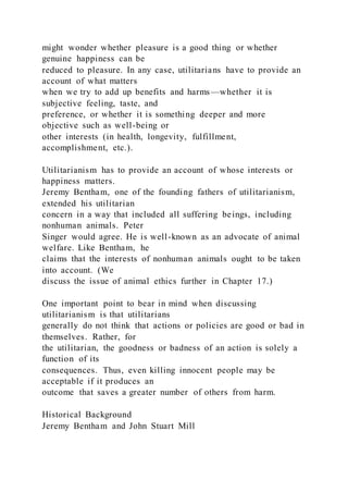 might wonder whether pleasure is a good thing or whether
genuine happiness can be
reduced to pleasure. In any case, utilitarians have to provide an
account of what matters
when we try to add up benefits and harms—whether it is
subjective feeling, taste, and
preference, or whether it is something deeper and more
objective such as well-being or
other interests (in health, longevity, fulfillment,
accomplishment, etc.).
Utilitarianism has to provide an account of whose interests or
happiness matters.
Jeremy Bentham, one of the founding fathers of utilitarianism,
extended his utilitarian
concern in a way that included all suffering beings, including
nonhuman animals. Peter
Singer would agree. He is well-known as an advocate of animal
welfare. Like Bentham, he
claims that the interests of nonhuman animals ought to be taken
into account. (We
discuss the issue of animal ethics further in Chapter 17.)
One important point to bear in mind when discussing
utilitarianism is that utilitarians
generally do not think that actions or policies are good or bad in
themselves. Rather, for
the utilitarian, the goodness or badness of an action is solely a
function of its
consequences. Thus, even killing innocent people may be
acceptable if it produces an
outcome that saves a greater number of others from harm.
Historical Background
Jeremy Bentham and John Stuart Mill
 