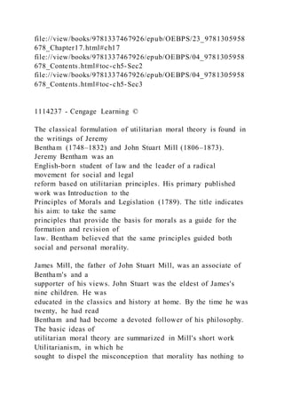 file://view/books/9781337467926/epub/OEBPS/23_9781305958
678_Chapter17.html#ch17
file://view/books/9781337467926/epub/OEBPS/04_9781305958
678_Contents.html#toc-ch5-Sec2
file://view/books/9781337467926/epub/OEBPS/04_9781305958
678_Contents.html#toc-ch5-Sec3
1114237 - Cengage Learning ©
The classical formulation of utilitarian moral theory is found in
the writings of Jeremy
Bentham (1748–1832) and John Stuart Mill (1806–1873).
Jeremy Bentham was an
English-born student of law and the leader of a radical
movement for social and legal
reform based on utilitarian principles. His primary published
work was Introduction to the
Principles of Morals and Legislation (1789). The title indicates
his aim: to take the same
principles that provide the basis for morals as a guide for the
formation and revision of
law. Bentham believed that the same principles guided both
social and personal morality.
James Mill, the father of John Stuart Mill, was an associate of
Bentham's and a
supporter of his views. John Stuart was the eldest of James's
nine children. He was
educated in the classics and history at home. By the time he was
twenty, he had read
Bentham and had become a devoted follower of his philosophy.
The basic ideas of
utilitarian moral theory are summarized in Mill's short work
Utilitarianism, in which he
sought to dispel the misconception that morality has nothing to
 