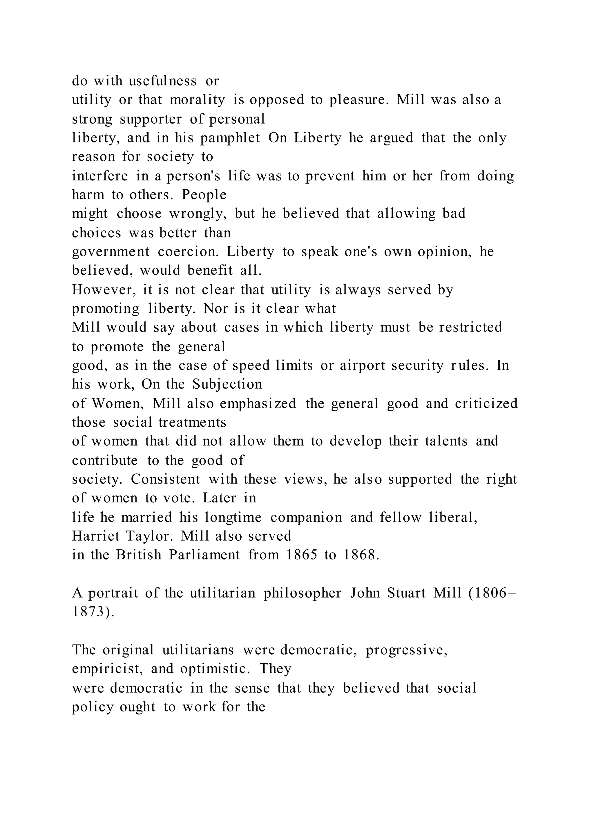 do with usefulness or
utility or that morality is opposed to pleasure. Mill was also a
strong supporter of personal
liberty, and in his pamphlet On Liberty he argued that the only
reason for society to
interfere in a person's life was to prevent him or her from doing
harm to others. People
might choose wrongly, but he believed that allowing bad
choices was better than
government coercion. Liberty to speak one's own opinion, he
believed, would benefit all.
However, it is not clear that utility is always served by
promoting liberty. Nor is it clear what
Mill would say about cases in which liberty must be restricted
to promote the general
good, as in the case of speed limits or airport security r ules. In
his work, On the Subjection
of Women, Mill also emphasized the general good and criticized
those social treatments
of women that did not allow them to develop their talents and
contribute to the good of
society. Consistent with these views, he also supported the right
of women to vote. Later in
life he married his longtime companion and fellow liberal,
Harriet Taylor. Mill also served
in the British Parliament from 1865 to 1868.
A portrait of the utilitarian philosopher John Stuart Mill (1806–
1873).
The original utilitarians were democratic, progressive,
empiricist, and optimistic. They
were democratic in the sense that they believed that social
policy ought to work for the
 