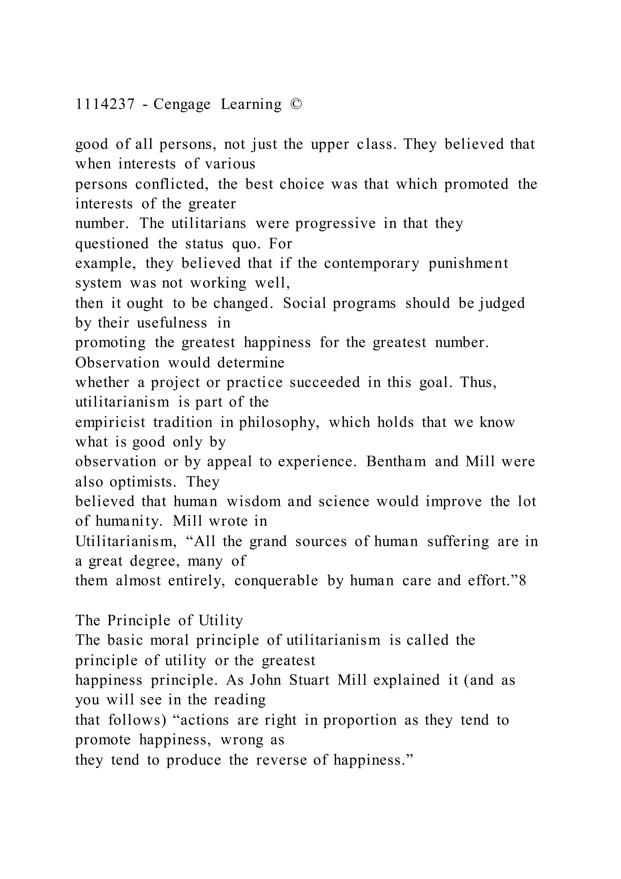 1114237 - Cengage Learning ©
good of all persons, not just the upper class. They believed that
when interests of various
persons conflicted, the best choice was that which promoted the
interests of the greater
number. The utilitarians were progressive in that they
questioned the status quo. For
example, they believed that if the contemporary punishment
system was not working well,
then it ought to be changed. Social programs should be judged
by their usefulness in
promoting the greatest happiness for the greatest number.
Observation would determine
whether a project or practice succeeded in this goal. Thus,
utilitarianism is part of the
empiricist tradition in philosophy, which holds that we know
what is good only by
observation or by appeal to experience. Bentham and Mill were
also optimists. They
believed that human wisdom and science would improve the lot
of humanity. Mill wrote in
Utilitarianism, “All the grand sources of human suffering are in
a great degree, many of
them almost entirely, conquerable by human care and effort.”8
The Principle of Utility
The basic moral principle of utilitarianism is called the
principle of utility or the greatest
happiness principle. As John Stuart Mill explained it (and as
you will see in the reading
that follows) “actions are right in proportion as they tend to
promote happiness, wrong as
they tend to produce the reverse of happiness.”
 