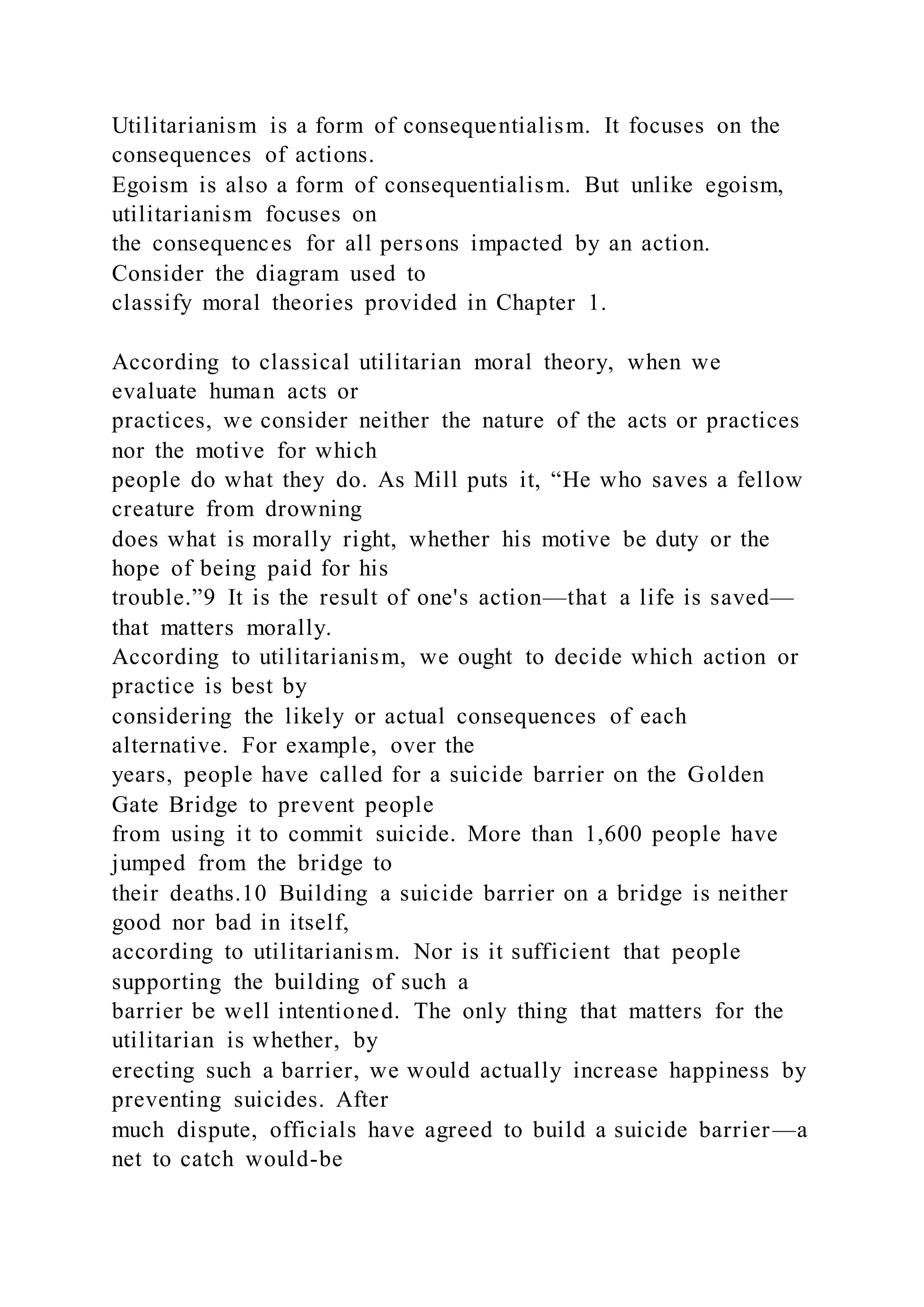 Utilitarianism is a form of consequentialism. It focuses on the
consequences of actions.
Egoism is also a form of consequentialism. But unlike egoism,
utilitarianism focuses on
the consequences for all persons impacted by an action.
Consider the diagram used to
classify moral theories provided in Chapter 1.
According to classical utilitarian moral theory, when we
evaluate human acts or
practices, we consider neither the nature of the acts or practices
nor the motive for which
people do what they do. As Mill puts it, “He who saves a fellow
creature from drowning
does what is morally right, whether his motive be duty or the
hope of being paid for his
trouble.”9 It is the result of one's action—that a life is saved—
that matters morally.
According to utilitarianism, we ought to decide which action or
practice is best by
considering the likely or actual consequences of each
alternative. For example, over the
years, people have called for a suicide barrier on the Golden
Gate Bridge to prevent people
from using it to commit suicide. More than 1,600 people have
jumped from the bridge to
their deaths.10 Building a suicide barrier on a bridge is neither
good nor bad in itself,
according to utilitarianism. Nor is it sufficient that people
supporting the building of such a
barrier be well intentioned. The only thing that matters for the
utilitarian is whether, by
erecting such a barrier, we would actually increase happiness by
preventing suicides. After
much dispute, officials have agreed to build a suicide barrier—a
net to catch would-be
 