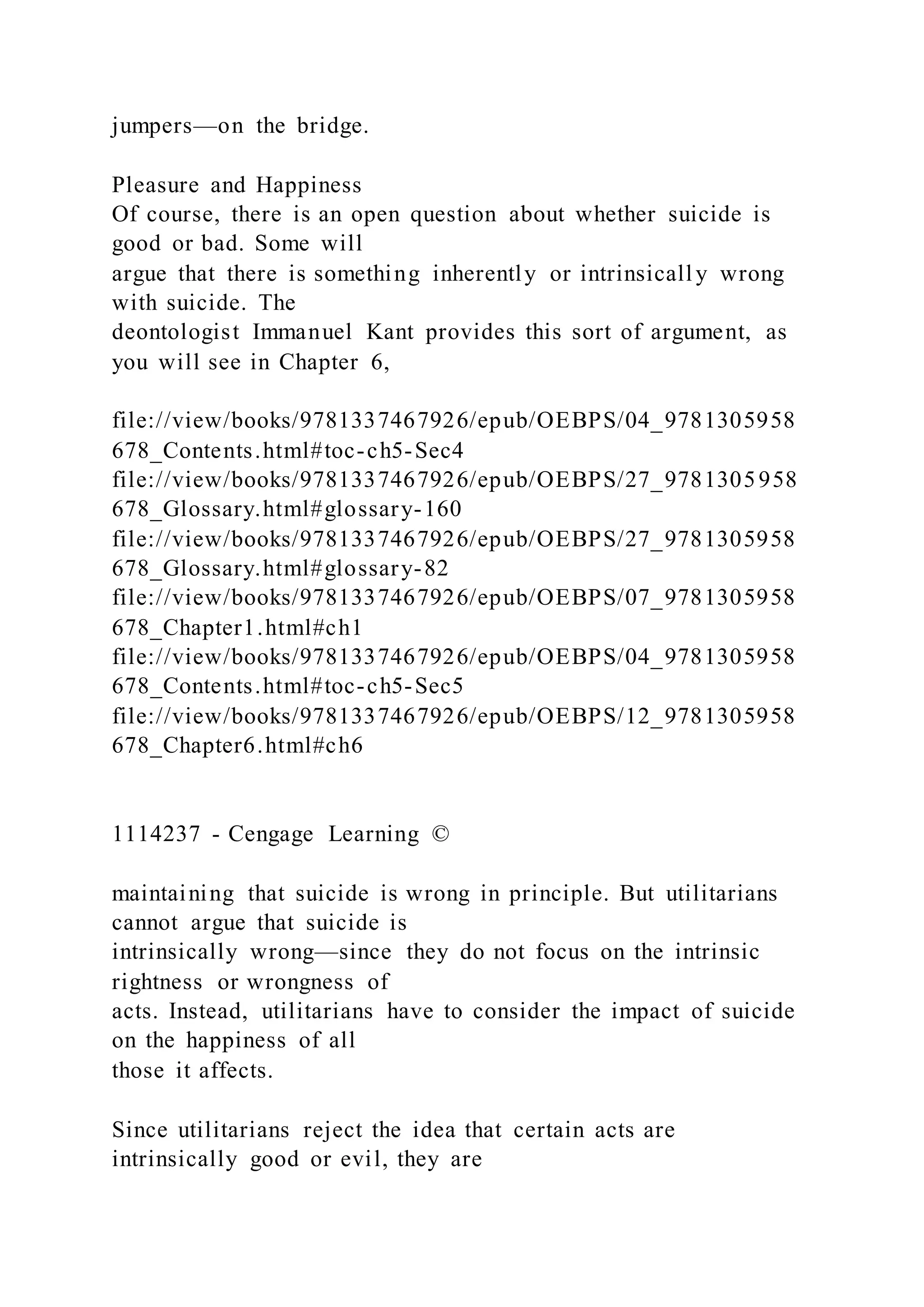 jumpers—on the bridge.
Pleasure and Happiness
Of course, there is an open question about whether suicide is
good or bad. Some will
argue that there is something inherently or intrinsically wrong
with suicide. The
deontologist Immanuel Kant provides this sort of argument, as
you will see in Chapter 6,
file://view/books/9781337467926/epub/OEBPS/04_9781305958
678_Contents.html#toc-ch5-Sec4
file://view/books/9781337467926/epub/OEBPS/27_9781305958
678_Glossary.html#glossary-160
file://view/books/9781337467926/epub/OEBPS/27_9781305958
678_Glossary.html#glossary-82
file://view/books/9781337467926/epub/OEBPS/07_9781305958
678_Chapter1.html#ch1
file://view/books/9781337467926/epub/OEBPS/04_9781305958
678_Contents.html#toc-ch5-Sec5
file://view/books/9781337467926/epub/OEBPS/12_9781305958
678_Chapter6.html#ch6
1114237 - Cengage Learning ©
maintaining that suicide is wrong in principle. But utilitarians
cannot argue that suicide is
intrinsically wrong—since they do not focus on the intrinsic
rightness or wrongness of
acts. Instead, utilitarians have to consider the impact of suicide
on the happiness of all
those it affects.
Since utilitarians reject the idea that certain acts are
intrinsically good or evil, they are
 