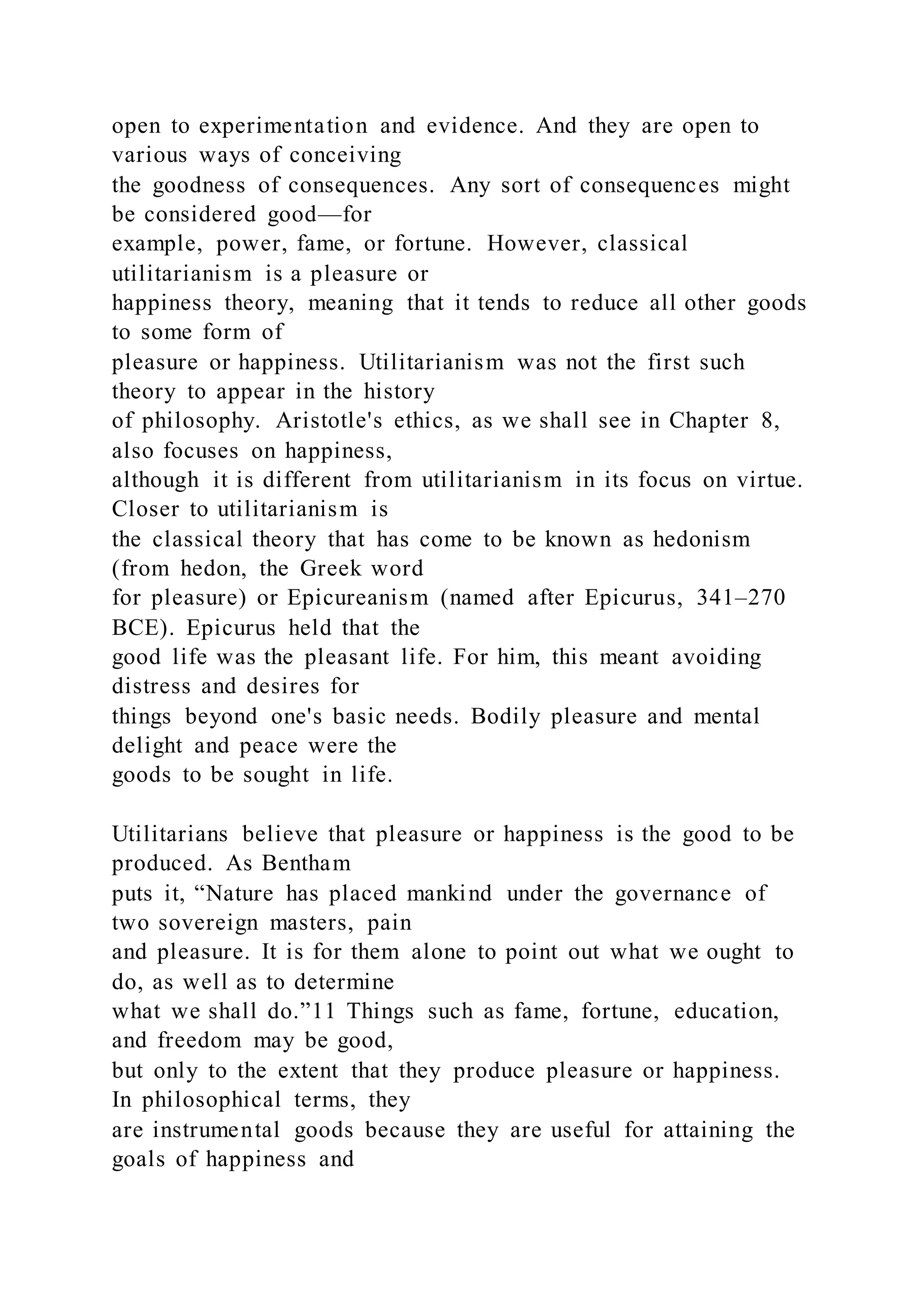 open to experimentation and evidence. And they are open to
various ways of conceiving
the goodness of consequences. Any sort of consequences might
be considered good—for
example, power, fame, or fortune. However, classical
utilitarianism is a pleasure or
happiness theory, meaning that it tends to reduce all other goods
to some form of
pleasure or happiness. Utilitarianism was not the first such
theory to appear in the history
of philosophy. Aristotle's ethics, as we shall see in Chapter 8,
also focuses on happiness,
although it is different from utilitarianism in its focus on virtue.
Closer to utilitarianism is
the classical theory that has come to be known as hedonism
(from hedon, the Greek word
for pleasure) or Epicureanism (named after Epicurus, 341–270
BCE). Epicurus held that the
good life was the pleasant life. For him, this meant avoiding
distress and desires for
things beyond one's basic needs. Bodily pleasure and mental
delight and peace were the
goods to be sought in life.
Utilitarians believe that pleasure or happiness is the good to be
produced. As Bentham
puts it, “Nature has placed mankind under the governance of
two sovereign masters, pain
and pleasure. It is for them alone to point out what we ought to
do, as well as to determine
what we shall do.”11 Things such as fame, fortune, education,
and freedom may be good,
but only to the extent that they produce pleasure or happiness.
In philosophical terms, they
are instrumental goods because they are useful for attaining the
goals of happiness and
 