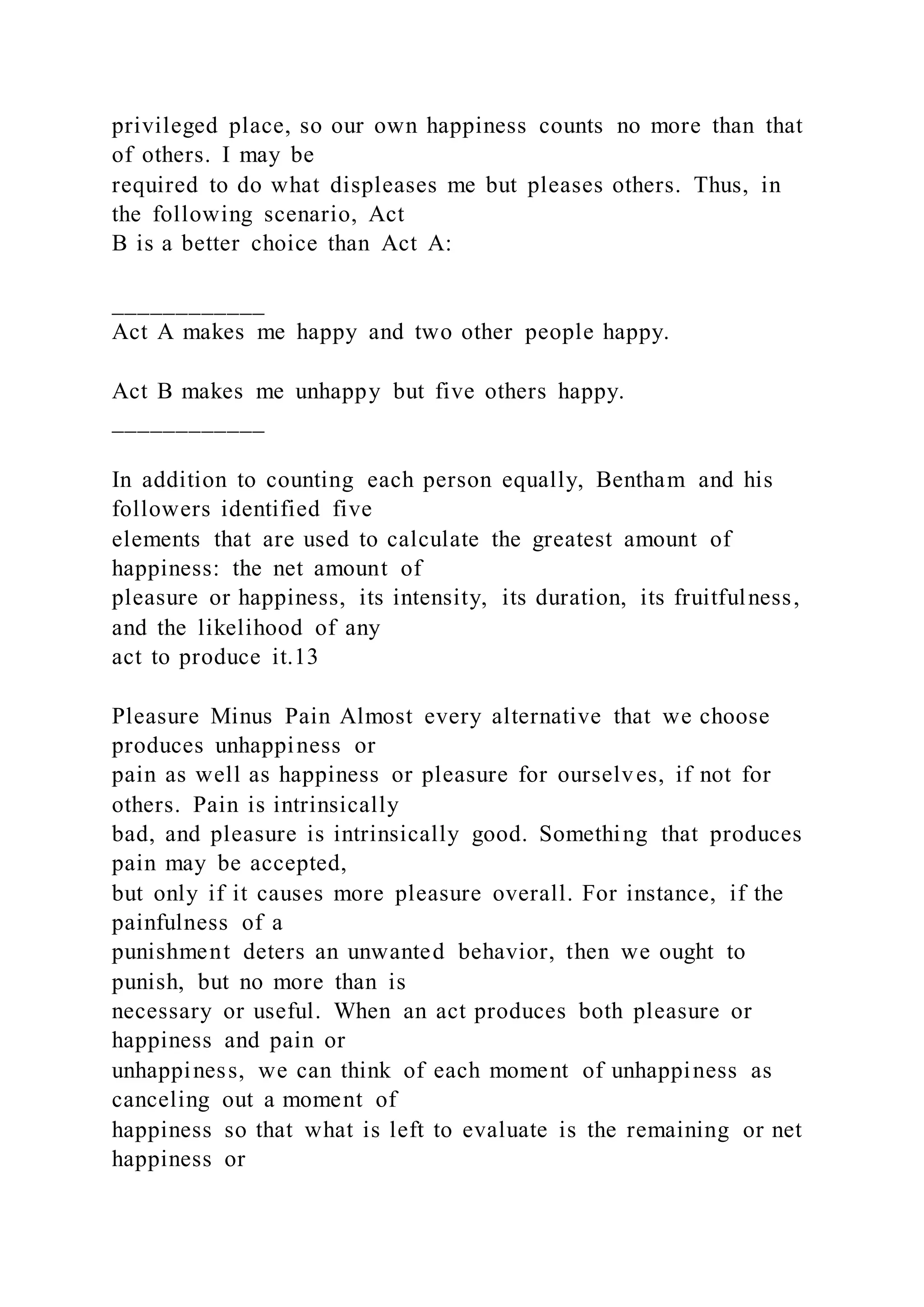 privileged place, so our own happiness counts no more than that
of others. I may be
required to do what displeases me but pleases others. Thus, in
the following scenario, Act
B is a better choice than Act A:
____________
Act A makes me happy and two other people happy.
Act B makes me unhappy but five others happy.
____________
In addition to counting each person equally, Bentham and his
followers identified five
elements that are used to calculate the greatest amount of
happiness: the net amount of
pleasure or happiness, its intensity, its duration, its fruitfulness,
and the likelihood of any
act to produce it.13
Pleasure Minus Pain Almost every alternative that we choose
produces unhappiness or
pain as well as happiness or pleasure for ourselves, if not for
others. Pain is intrinsically
bad, and pleasure is intrinsically good. Something that produces
pain may be accepted,
but only if it causes more pleasure overall. For instance, if the
painfulness of a
punishment deters an unwanted behavior, then we ought to
punish, but no more than is
necessary or useful. When an act produces both pleasure or
happiness and pain or
unhappiness, we can think of each moment of unhappiness as
canceling out a moment of
happiness so that what is left to evaluate is the remaining or net
happiness or
 