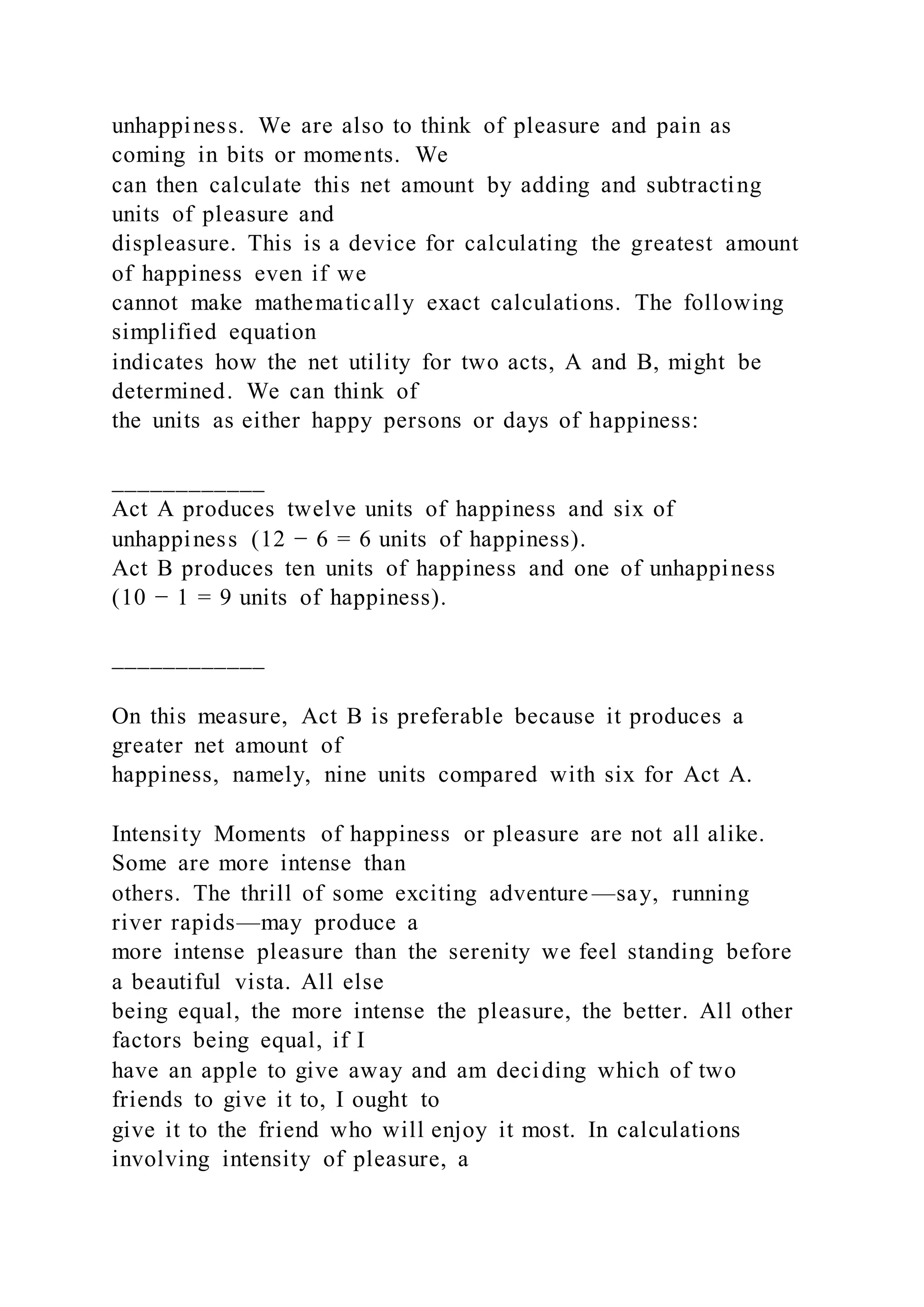 unhappiness. We are also to think of pleasure and pain as
coming in bits or moments. We
can then calculate this net amount by adding and subtracting
units of pleasure and
displeasure. This is a device for calculating the greatest amount
of happiness even if we
cannot make mathematically exact calculations. The following
simplified equation
indicates how the net utility for two acts, A and B, might be
determined. We can think of
the units as either happy persons or days of happiness:
____________
Act A produces twelve units of happiness and six of
unhappiness (12 − 6 = 6 units of happiness).
Act B produces ten units of happiness and one of unhappiness
(10 − 1 = 9 units of happiness).
____________
On this measure, Act B is preferable because it produces a
greater net amount of
happiness, namely, nine units compared with six for Act A.
Intensity Moments of happiness or pleasure are not all alike.
Some are more intense than
others. The thrill of some exciting adventure —say, running
river rapids—may produce a
more intense pleasure than the serenity we feel standing before
a beautiful vista. All else
being equal, the more intense the pleasure, the better. All other
factors being equal, if I
have an apple to give away and am deciding which of two
friends to give it to, I ought to
give it to the friend who will enjoy it most. In calculations
involving intensity of pleasure, a
 