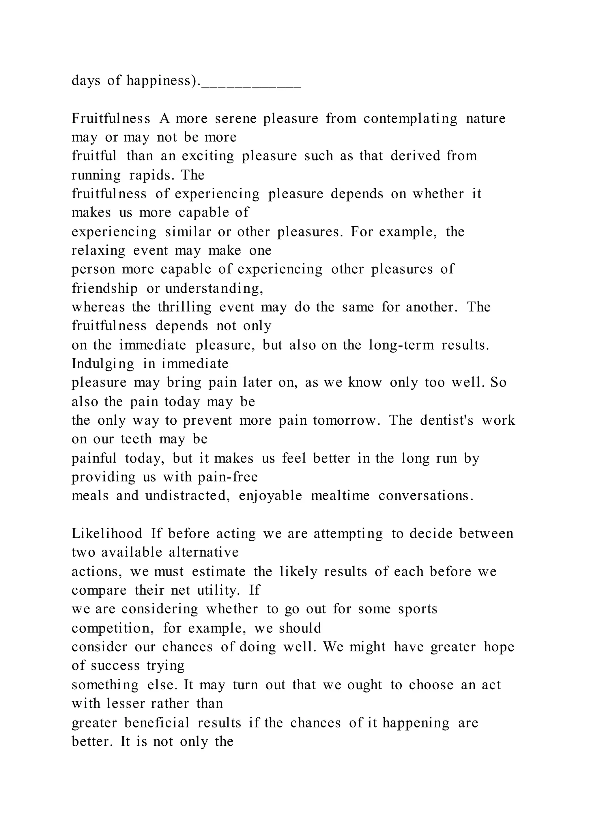 days of happiness).____________
Fruitfulness A more serene pleasure from contemplating nature
may or may not be more
fruitful than an exciting pleasure such as that derived from
running rapids. The
fruitfulness of experiencing pleasure depends on whether it
makes us more capable of
experiencing similar or other pleasures. For example, the
relaxing event may make one
person more capable of experiencing other pleasures of
friendship or understanding,
whereas the thrilling event may do the same for another. The
fruitfulness depends not only
on the immediate pleasure, but also on the long-term results.
Indulging in immediate
pleasure may bring pain later on, as we know only too well. So
also the pain today may be
the only way to prevent more pain tomorrow. The dentist's work
on our teeth may be
painful today, but it makes us feel better in the long run by
providing us with pain-free
meals and undistracted, enjoyable mealtime conversations.
Likelihood If before acting we are attempting to decide between
two available alternative
actions, we must estimate the likely results of each before we
compare their net utility. If
we are considering whether to go out for some sports
competition, for example, we should
consider our chances of doing well. We might have greater hope
of success trying
something else. It may turn out that we ought to choose an act
with lesser rather than
greater beneficial results if the chances of it happening are
better. It is not only the
 
