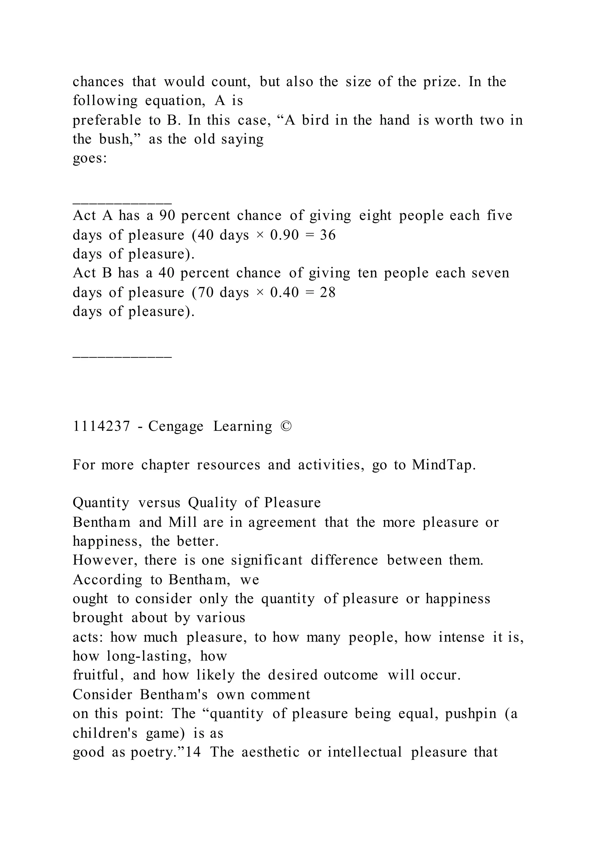chances that would count, but also the size of the prize. In the
following equation, A is
preferable to B. In this case, “A bird in the hand is worth two in
the bush,” as the old saying
goes:
____________
Act A has a 90 percent chance of giving eight people each five
days of pleasure (40 days × 0.90 = 36
days of pleasure).
Act B has a 40 percent chance of giving ten people each seven
days of pleasure (70 days × 0.40 = 28
days of pleasure).
____________
1114237 - Cengage Learning ©
For more chapter resources and activities, go to MindTap.
Quantity versus Quality of Pleasure
Bentham and Mill are in agreement that the more pleasure or
happiness, the better.
However, there is one significant difference between them.
According to Bentham, we
ought to consider only the quantity of pleasure or happiness
brought about by various
acts: how much pleasure, to how many people, how intense it is,
how long-lasting, how
fruitful, and how likely the desired outcome will occur.
Consider Bentham's own comment
on this point: The “quantity of pleasure being equal, pushpin (a
children's game) is as
good as poetry.”14 The aesthetic or intellectual pleasure that
 