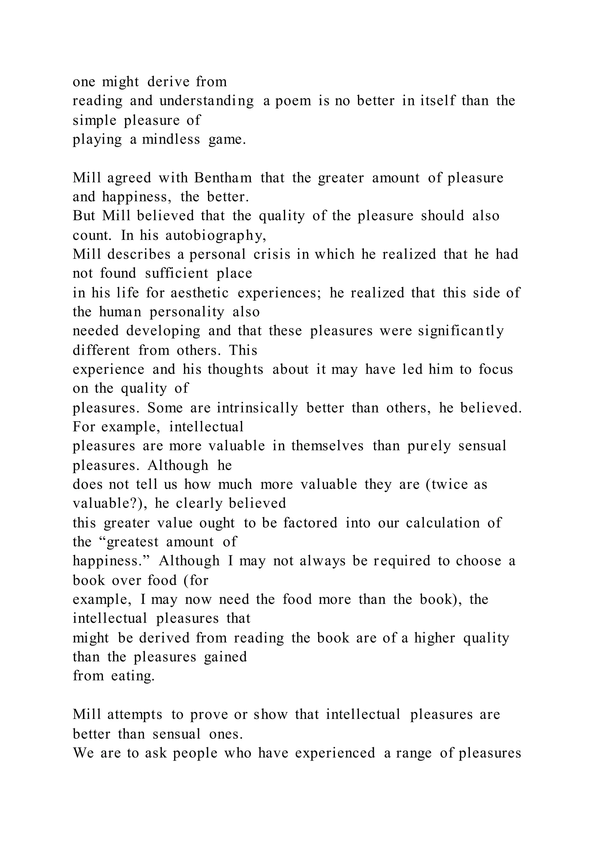 one might derive from
reading and understanding a poem is no better in itself than the
simple pleasure of
playing a mindless game.
Mill agreed with Bentham that the greater amount of pleasure
and happiness, the better.
But Mill believed that the quality of the pleasure should also
count. In his autobiography,
Mill describes a personal crisis in which he realized that he had
not found sufficient place
in his life for aesthetic experiences; he realized that this side of
the human personality also
needed developing and that these pleasures were significantly
different from others. This
experience and his thoughts about it may have led him to focus
on the quality of
pleasures. Some are intrinsically better than others, he believed.
For example, intellectual
pleasures are more valuable in themselves than purely sensual
pleasures. Although he
does not tell us how much more valuable they are (twice as
valuable?), he clearly believed
this greater value ought to be factored into our calculation of
the “greatest amount of
happiness.” Although I may not always be required to choose a
book over food (for
example, I may now need the food more than the book), the
intellectual pleasures that
might be derived from reading the book are of a higher quality
than the pleasures gained
from eating.
Mill attempts to prove or show that intellectual pleasures are
better than sensual ones.
We are to ask people who have experienced a range of pleasures
 