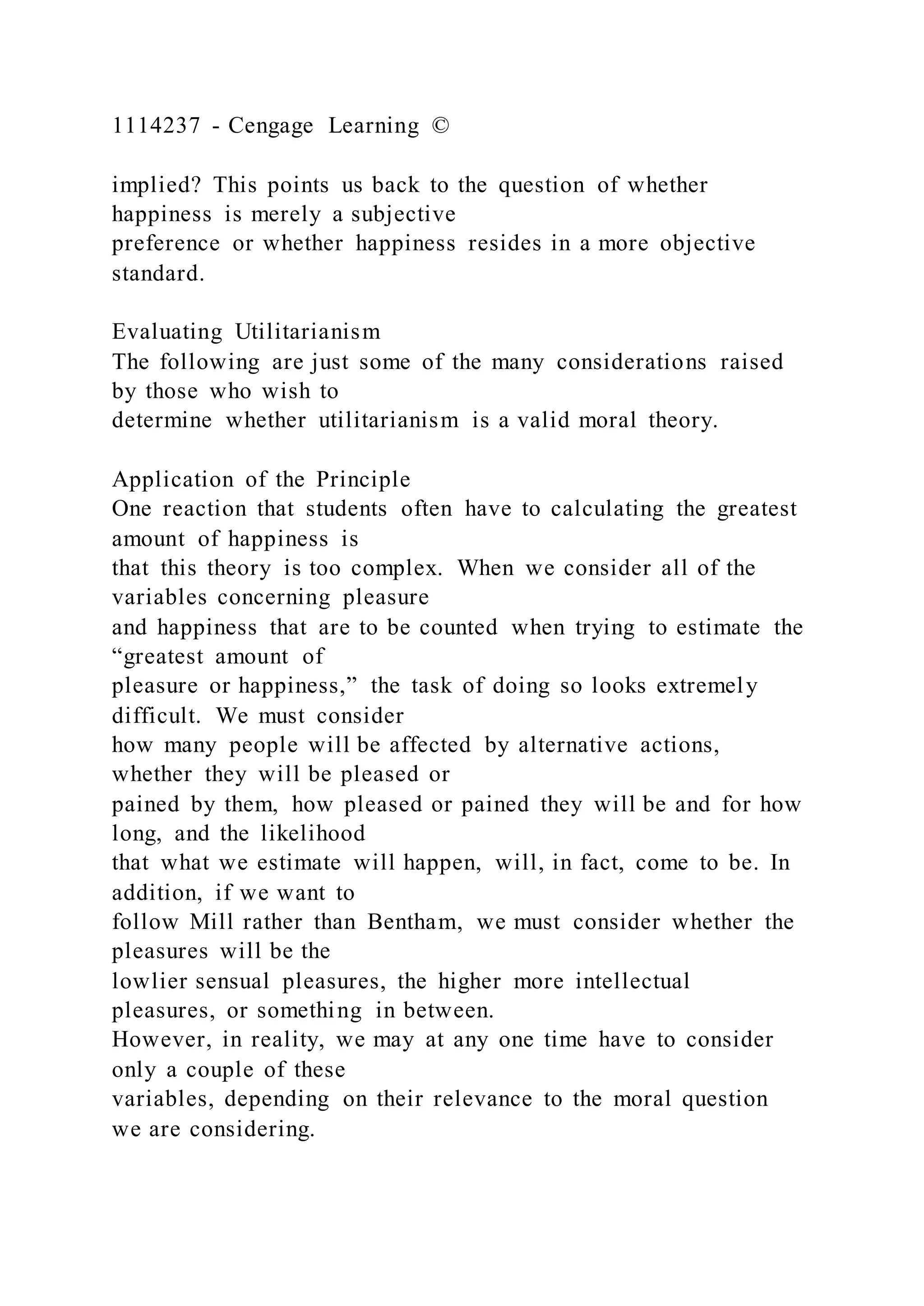 1114237 - Cengage Learning ©
implied? This points us back to the question of whether
happiness is merely a subjective
preference or whether happiness resides in a more objective
standard.
Evaluating Utilitarianism
The following are just some of the many considerations raised
by those who wish to
determine whether utilitarianism is a valid moral theory.
Application of the Principle
One reaction that students often have to calculating the greatest
amount of happiness is
that this theory is too complex. When we consider all of the
variables concerning pleasure
and happiness that are to be counted when trying to estimate the
“greatest amount of
pleasure or happiness,” the task of doing so looks extremely
difficult. We must consider
how many people will be affected by alternative actions,
whether they will be pleased or
pained by them, how pleased or pained they will be and for how
long, and the likelihood
that what we estimate will happen, will, in fact, come to be. In
addition, if we want to
follow Mill rather than Bentham, we must consider whether the
pleasures will be the
lowlier sensual pleasures, the higher more intellectual
pleasures, or something in between.
However, in reality, we may at any one time have to consider
only a couple of these
variables, depending on their relevance to the moral question
we are considering.
 