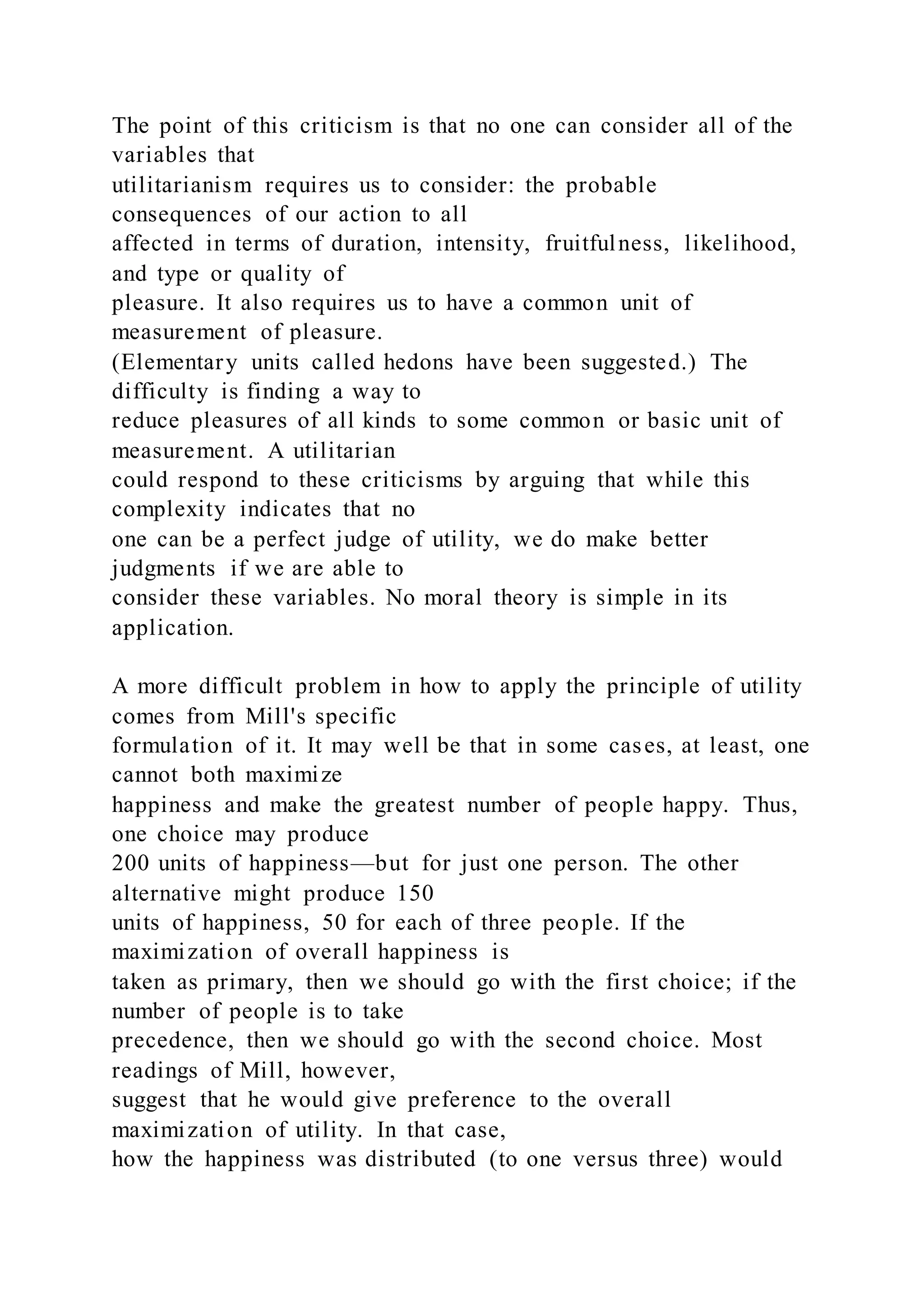 The point of this criticism is that no one can consider all of the
variables that
utilitarianism requires us to consider: the probable
consequences of our action to all
affected in terms of duration, intensity, fruitfulness, likelihood,
and type or quality of
pleasure. It also requires us to have a common unit of
measurement of pleasure.
(Elementary units called hedons have been suggested.) The
difficulty is finding a way to
reduce pleasures of all kinds to some common or basic unit of
measurement. A utilitarian
could respond to these criticisms by arguing that while this
complexity indicates that no
one can be a perfect judge of utility, we do make better
judgments if we are able to
consider these variables. No moral theory is simple in its
application.
A more difficult problem in how to apply the principle of utility
comes from Mill's specific
formulation of it. It may well be that in some cases, at least, one
cannot both maximize
happiness and make the greatest number of people happy. Thus,
one choice may produce
200 units of happiness—but for just one person. The other
alternative might produce 150
units of happiness, 50 for each of three people. If the
maximization of overall happiness is
taken as primary, then we should go with the first choice; if the
number of people is to take
precedence, then we should go with the second choice. Most
readings of Mill, however,
suggest that he would give preference to the overall
maximization of utility. In that case,
how the happiness was distributed (to one versus three) would
 