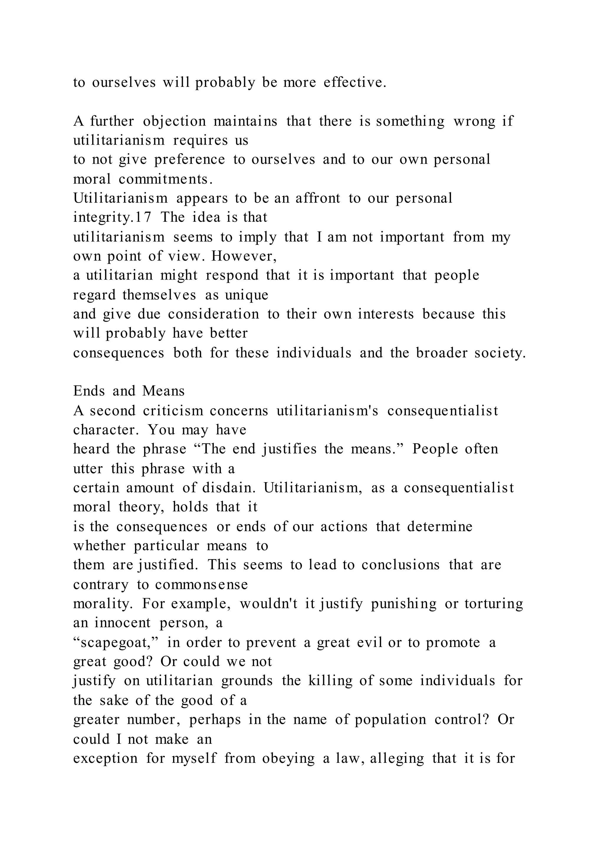 to ourselves will probably be more effective.
A further objection maintains that there is something wrong if
utilitarianism requires us
to not give preference to ourselves and to our own personal
moral commitments.
Utilitarianism appears to be an affront to our personal
integrity.17 The idea is that
utilitarianism seems to imply that I am not important from my
own point of view. However,
a utilitarian might respond that it is important that people
regard themselves as unique
and give due consideration to their own interests because this
will probably have better
consequences both for these individuals and the broader society.
Ends and Means
A second criticism concerns utilitarianism's consequentialist
character. You may have
heard the phrase “The end justifies the means.” People often
utter this phrase with a
certain amount of disdain. Utilitarianism, as a consequentialist
moral theory, holds that it
is the consequences or ends of our actions that determine
whether particular means to
them are justified. This seems to lead to conclusions that are
contrary to commonsense
morality. For example, wouldn't it justify punishing or torturing
an innocent person, a
“scapegoat,” in order to prevent a great evil or to promote a
great good? Or could we not
justify on utilitarian grounds the killing of some individuals for
the sake of the good of a
greater number, perhaps in the name of population control? Or
could I not make an
exception for myself from obeying a law, alleging that it is for
 