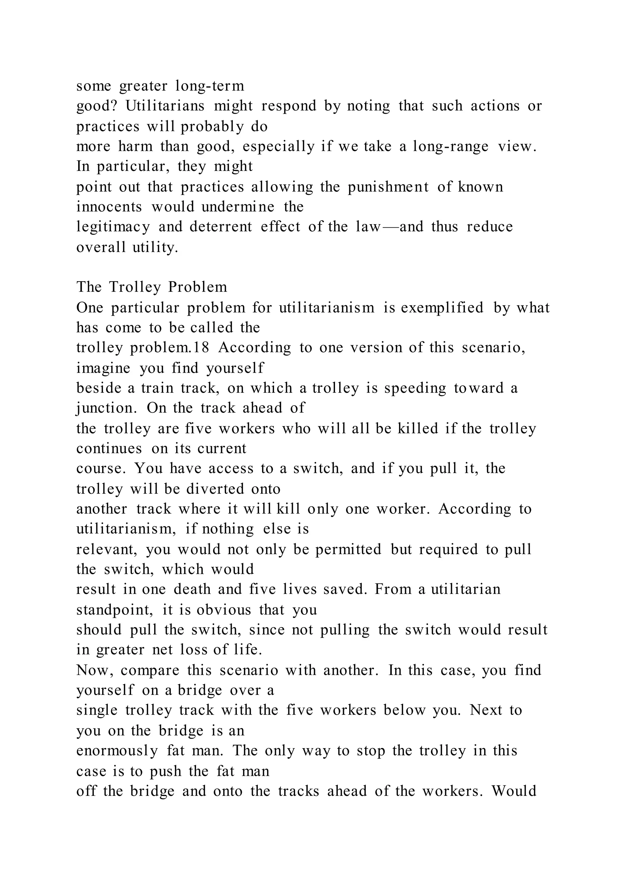 some greater long-term
good? Utilitarians might respond by noting that such actions or
practices will probably do
more harm than good, especially if we take a long-range view.
In particular, they might
point out that practices allowing the punishment of known
innocents would undermine the
legitimacy and deterrent effect of the law—and thus reduce
overall utility.
The Trolley Problem
One particular problem for utilitarianism is exemplified by what
has come to be called the
trolley problem.18 According to one version of this scenario,
imagine you find yourself
beside a train track, on which a trolley is speeding toward a
junction. On the track ahead of
the trolley are five workers who will all be killed if the trolley
continues on its current
course. You have access to a switch, and if you pull it, the
trolley will be diverted onto
another track where it will kill only one worker. According to
utilitarianism, if nothing else is
relevant, you would not only be permitted but required to pull
the switch, which would
result in one death and five lives saved. From a utilitarian
standpoint, it is obvious that you
should pull the switch, since not pulling the switch would result
in greater net loss of life.
Now, compare this scenario with another. In this case, you find
yourself on a bridge over a
single trolley track with the five workers below you. Next to
you on the bridge is an
enormously fat man. The only way to stop the trolley in this
case is to push the fat man
off the bridge and onto the tracks ahead of the workers. Would
 