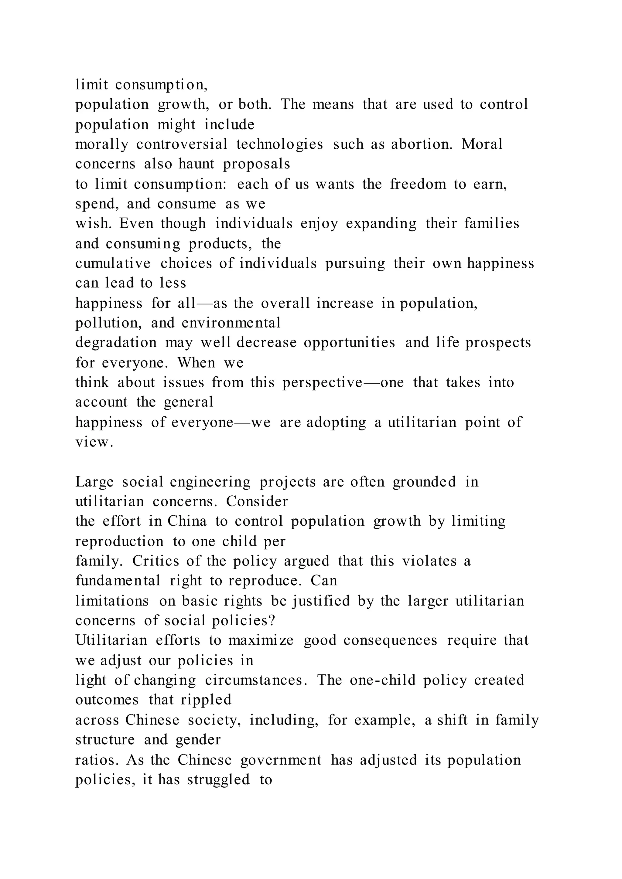 limit consumption,
population growth, or both. The means that are used to control
population might include
morally controversial technologies such as abortion. Moral
concerns also haunt proposals
to limit consumption: each of us wants the freedom to earn,
spend, and consume as we
wish. Even though individuals enjoy expanding their families
and consuming products, the
cumulative choices of individuals pursuing their own happiness
can lead to less
happiness for all—as the overall increase in population,
pollution, and environmental
degradation may well decrease opportunities and life prospects
for everyone. When we
think about issues from this perspective—one that takes into
account the general
happiness of everyone—we are adopting a utilitarian point of
view.
Large social engineering projects are often grounded in
utilitarian concerns. Consider
the effort in China to control population growth by limiting
reproduction to one child per
family. Critics of the policy argued that this violates a
fundamental right to reproduce. Can
limitations on basic rights be justified by the larger utilitarian
concerns of social policies?
Utilitarian efforts to maximize good consequences require that
we adjust our policies in
light of changing circumstances. The one-child policy created
outcomes that rippled
across Chinese society, including, for example, a shift in family
structure and gender
ratios. As the Chinese government has adjusted its population
policies, it has struggled to
 
