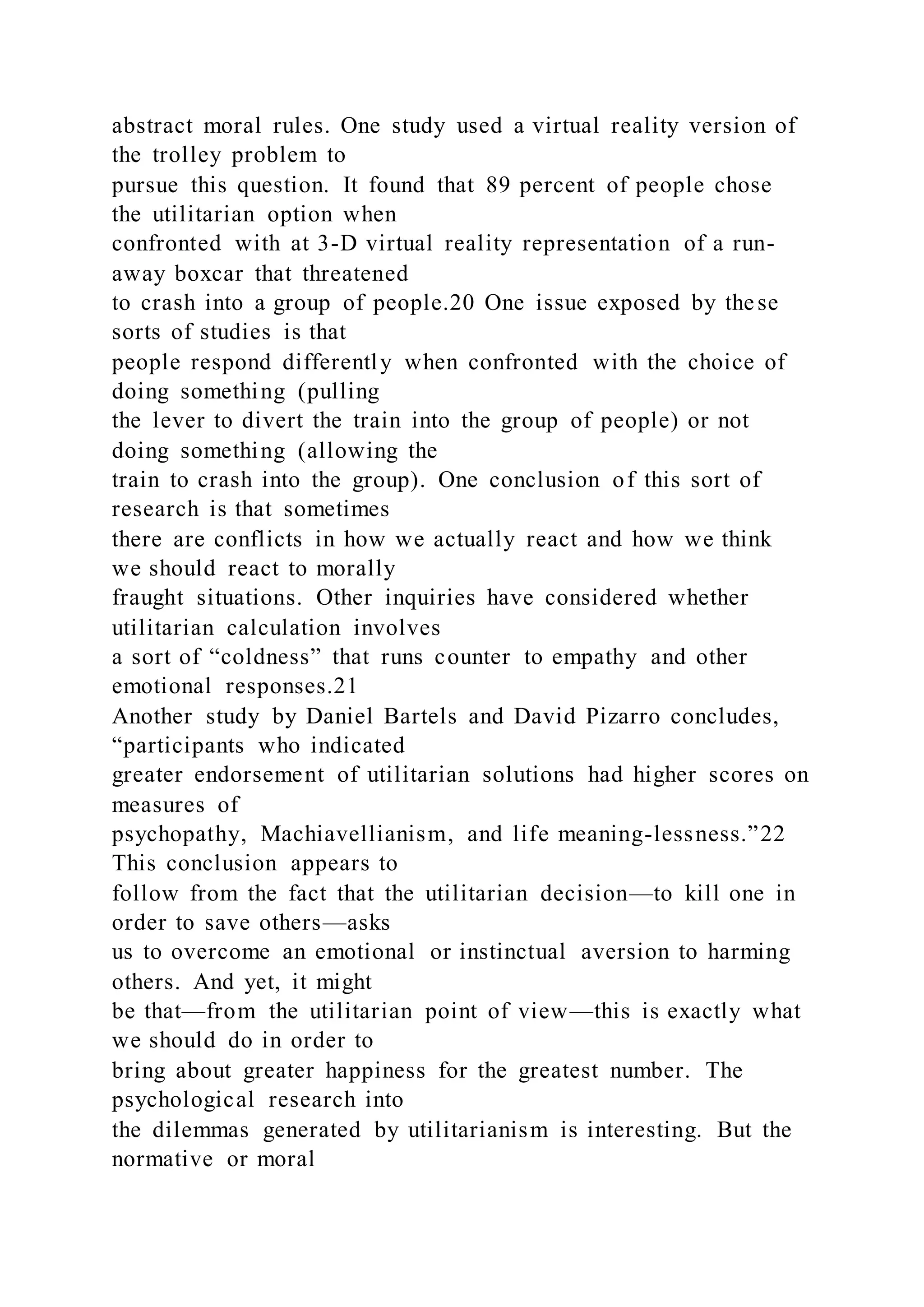 abstract moral rules. One study used a virtual reality version of
the trolley problem to
pursue this question. It found that 89 percent of people chose
the utilitarian option when
confronted with at 3-D virtual reality representation of a run-
away boxcar that threatened
to crash into a group of people.20 One issue exposed by these
sorts of studies is that
people respond differently when confronted with the choice of
doing something (pulling
the lever to divert the train into the group of people) or not
doing something (allowing the
train to crash into the group). One conclusion of this sort of
research is that sometimes
there are conflicts in how we actually react and how we think
we should react to morally
fraught situations. Other inquiries have considered whether
utilitarian calculation involves
a sort of “coldness” that runs counter to empathy and other
emotional responses.21
Another study by Daniel Bartels and David Pizarro concludes,
“participants who indicated
greater endorsement of utilitarian solutions had higher scores on
measures of
psychopathy, Machiavellianism, and life meaning-lessness.”22
This conclusion appears to
follow from the fact that the utilitarian decision—to kill one in
order to save others—asks
us to overcome an emotional or instinctual aversion to harming
others. And yet, it might
be that—from the utilitarian point of view—this is exactly what
we should do in order to
bring about greater happiness for the greatest number. The
psychological research into
the dilemmas generated by utilitarianism is interesting. But the
normative or moral
 