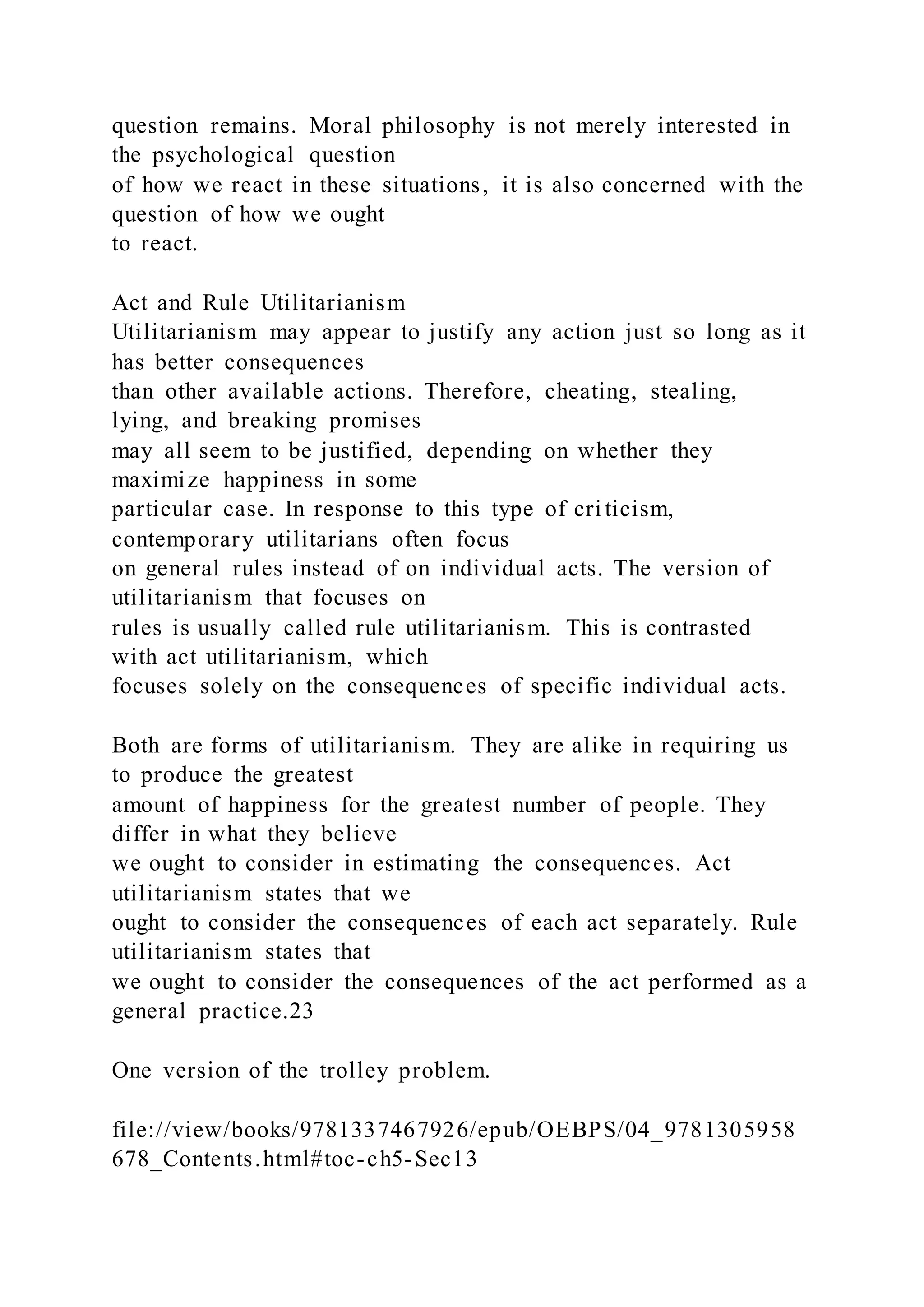 question remains. Moral philosophy is not merely interested in
the psychological question
of how we react in these situations, it is also concerned with the
question of how we ought
to react.
Act and Rule Utilitarianism
Utilitarianism may appear to justify any action just so long as it
has better consequences
than other available actions. Therefore, cheating, stealing,
lying, and breaking promises
may all seem to be justified, depending on whether they
maximize happiness in some
particular case. In response to this type of criticism,
contemporary utilitarians often focus
on general rules instead of on individual acts. The version of
utilitarianism that focuses on
rules is usually called rule utilitarianism. This is contrasted
with act utilitarianism, which
focuses solely on the consequences of specific individual acts.
Both are forms of utilitarianism. They are alike in requiring us
to produce the greatest
amount of happiness for the greatest number of people. They
differ in what they believe
we ought to consider in estimating the consequences. Act
utilitarianism states that we
ought to consider the consequences of each act separately. Rule
utilitarianism states that
we ought to consider the consequences of the act performed as a
general practice.23
One version of the trolley problem.
file://view/books/9781337467926/epub/OEBPS/04_9781305958
678_Contents.html#toc-ch5-Sec13
 