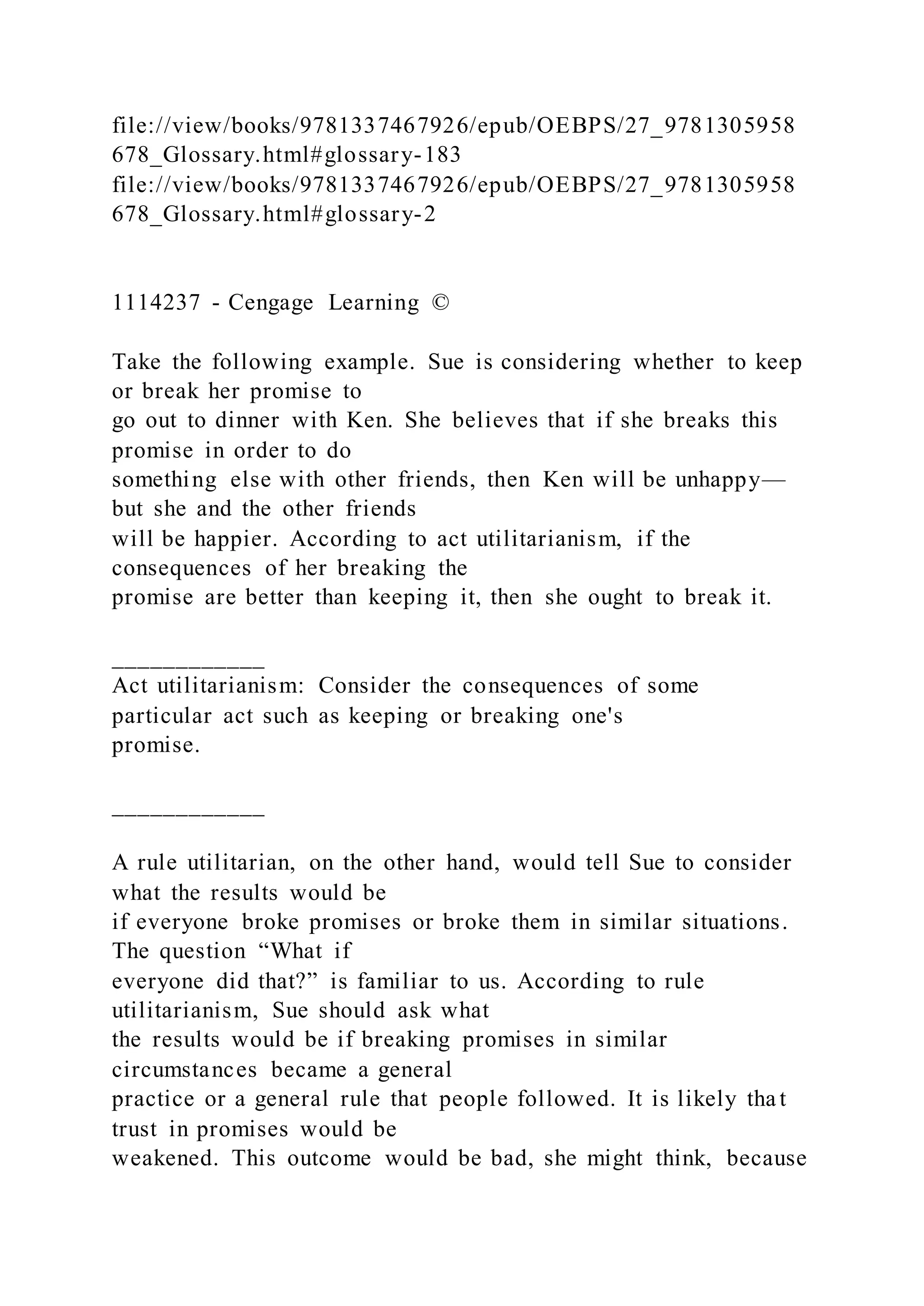 file://view/books/9781337467926/epub/OEBPS/27_9781305958
678_Glossary.html#glossary-183
file://view/books/9781337467926/epub/OEBPS/27_9781305958
678_Glossary.html#glossary-2
1114237 - Cengage Learning ©
Take the following example. Sue is considering whether to keep
or break her promise to
go out to dinner with Ken. She believes that if she breaks this
promise in order to do
something else with other friends, then Ken will be unhappy—
but she and the other friends
will be happier. According to act utilitarianism, if the
consequences of her breaking the
promise are better than keeping it, then she ought to break it.
____________
Act utilitarianism: Consider the consequences of some
particular act such as keeping or breaking one's
promise.
____________
A rule utilitarian, on the other hand, would tell Sue to consider
what the results would be
if everyone broke promises or broke them in similar situations.
The question “What if
everyone did that?” is familiar to us. According to rule
utilitarianism, Sue should ask what
the results would be if breaking promises in similar
circumstances became a general
practice or a general rule that people followed. It is likely tha t
trust in promises would be
weakened. This outcome would be bad, she might think, because
 