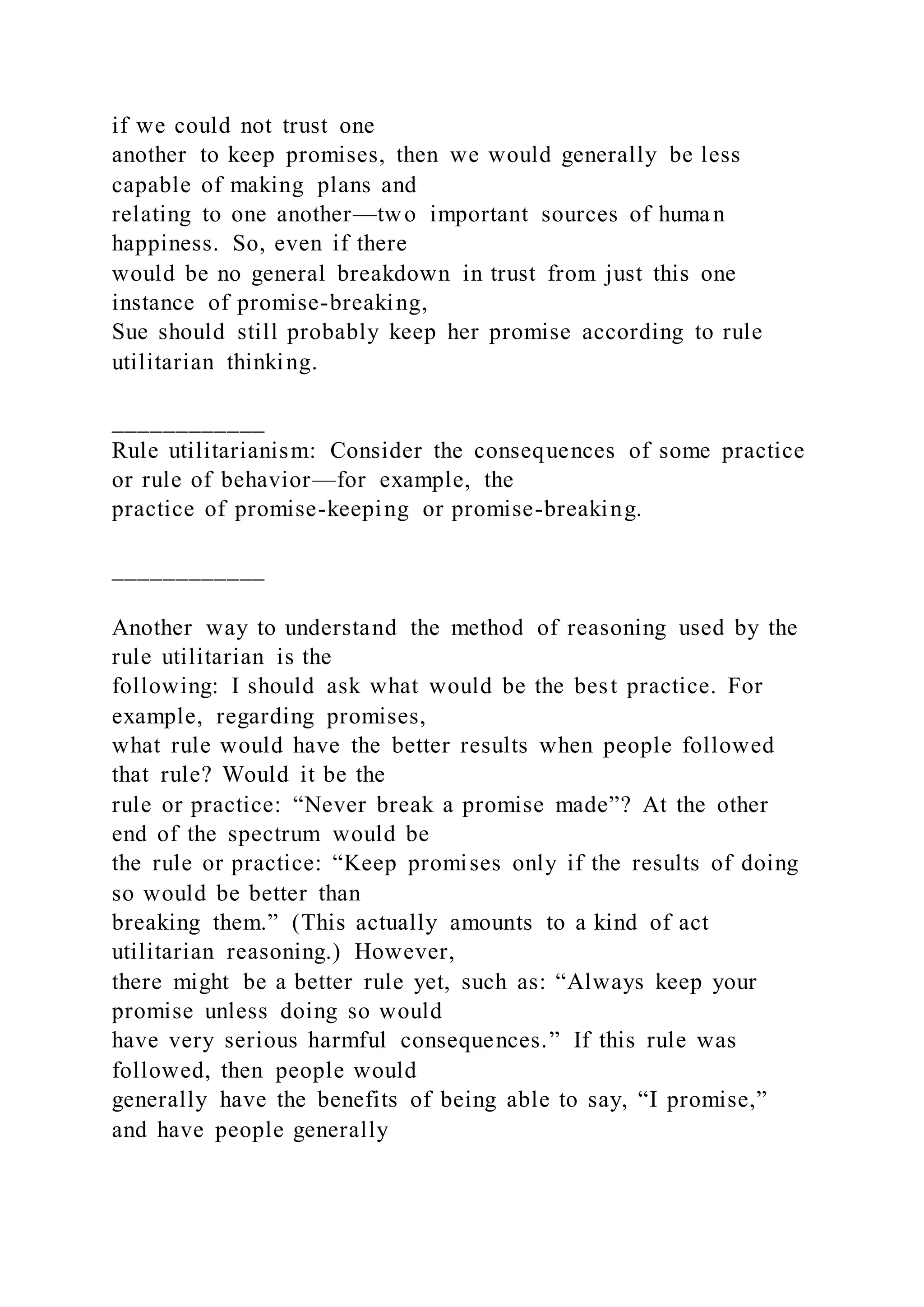 if we could not trust one
another to keep promises, then we would generally be less
capable of making plans and
relating to one another—two important sources of human
happiness. So, even if there
would be no general breakdown in trust from just this one
instance of promise-breaking,
Sue should still probably keep her promise according to rule
utilitarian thinking.
____________
Rule utilitarianism: Consider the consequences of some practice
or rule of behavior—for example, the
practice of promise-keeping or promise-breaking.
____________
Another way to understand the method of reasoning used by the
rule utilitarian is the
following: I should ask what would be the best practice. For
example, regarding promises,
what rule would have the better results when people followed
that rule? Would it be the
rule or practice: “Never break a promise made”? At the other
end of the spectrum would be
the rule or practice: “Keep promises only if the results of doing
so would be better than
breaking them.” (This actually amounts to a kind of act
utilitarian reasoning.) However,
there might be a better rule yet, such as: “Always keep your
promise unless doing so would
have very serious harmful consequences.” If this rule was
followed, then people would
generally have the benefits of being able to say, “I promise,”
and have people generally
 