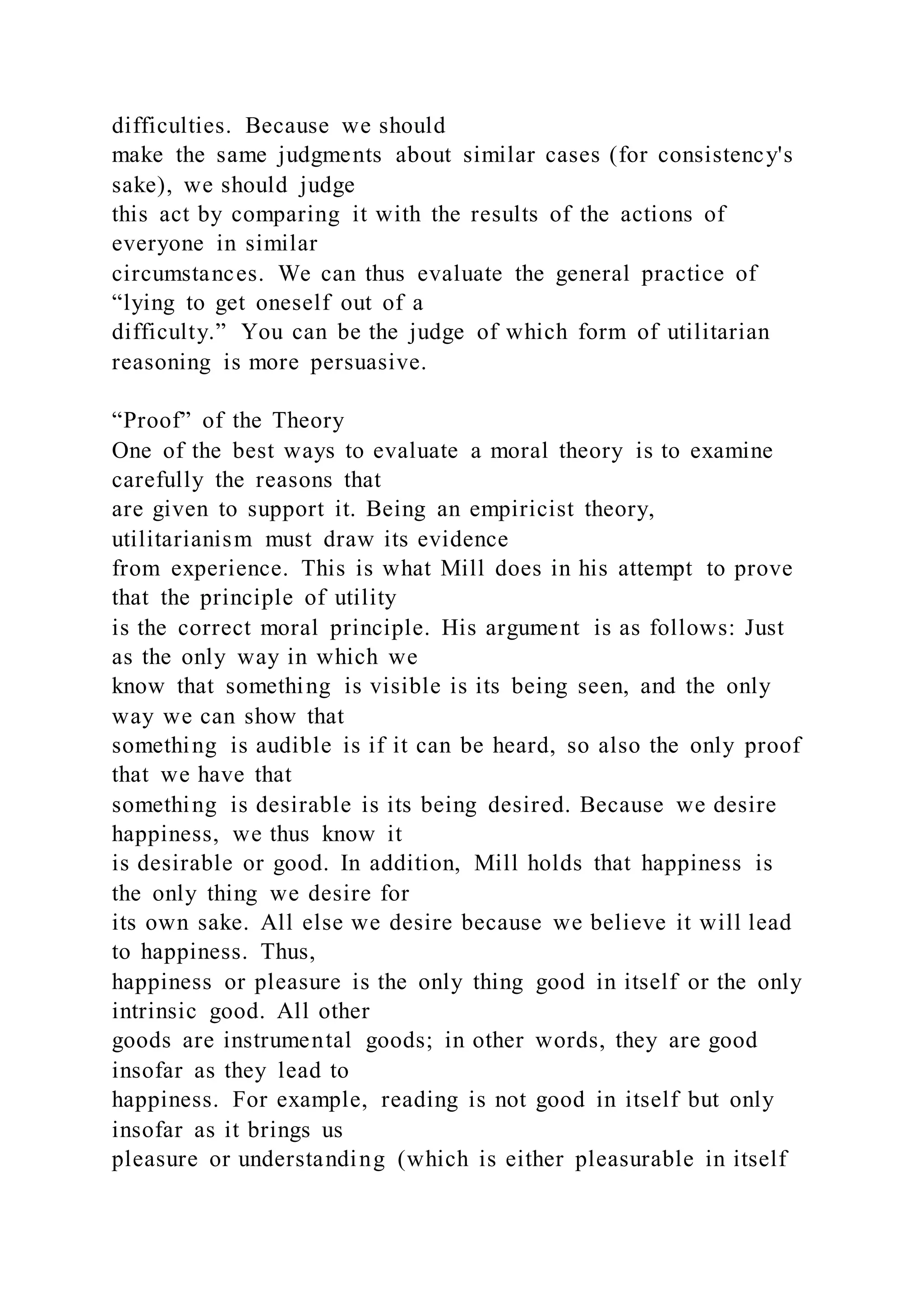 difficulties. Because we should
make the same judgments about similar cases (for consistency's
sake), we should judge
this act by comparing it with the results of the actions of
everyone in similar
circumstances. We can thus evaluate the general practice of
“lying to get oneself out of a
difficulty.” You can be the judge of which form of utilitarian
reasoning is more persuasive.
“Proof” of the Theory
One of the best ways to evaluate a moral theory is to examine
carefully the reasons that
are given to support it. Being an empiricist theory,
utilitarianism must draw its evidence
from experience. This is what Mill does in his attempt to prove
that the principle of utility
is the correct moral principle. His argument is as follows: Just
as the only way in which we
know that something is visible is its being seen, and the only
way we can show that
something is audible is if it can be heard, so also the only proof
that we have that
something is desirable is its being desired. Because we desire
happiness, we thus know it
is desirable or good. In addition, Mill holds that happiness is
the only thing we desire for
its own sake. All else we desire because we believe it will lead
to happiness. Thus,
happiness or pleasure is the only thing good in itself or the only
intrinsic good. All other
goods are instrumental goods; in other words, they are good
insofar as they lead to
happiness. For example, reading is not good in itself but only
insofar as it brings us
pleasure or understanding (which is either pleasurable in itself
 
