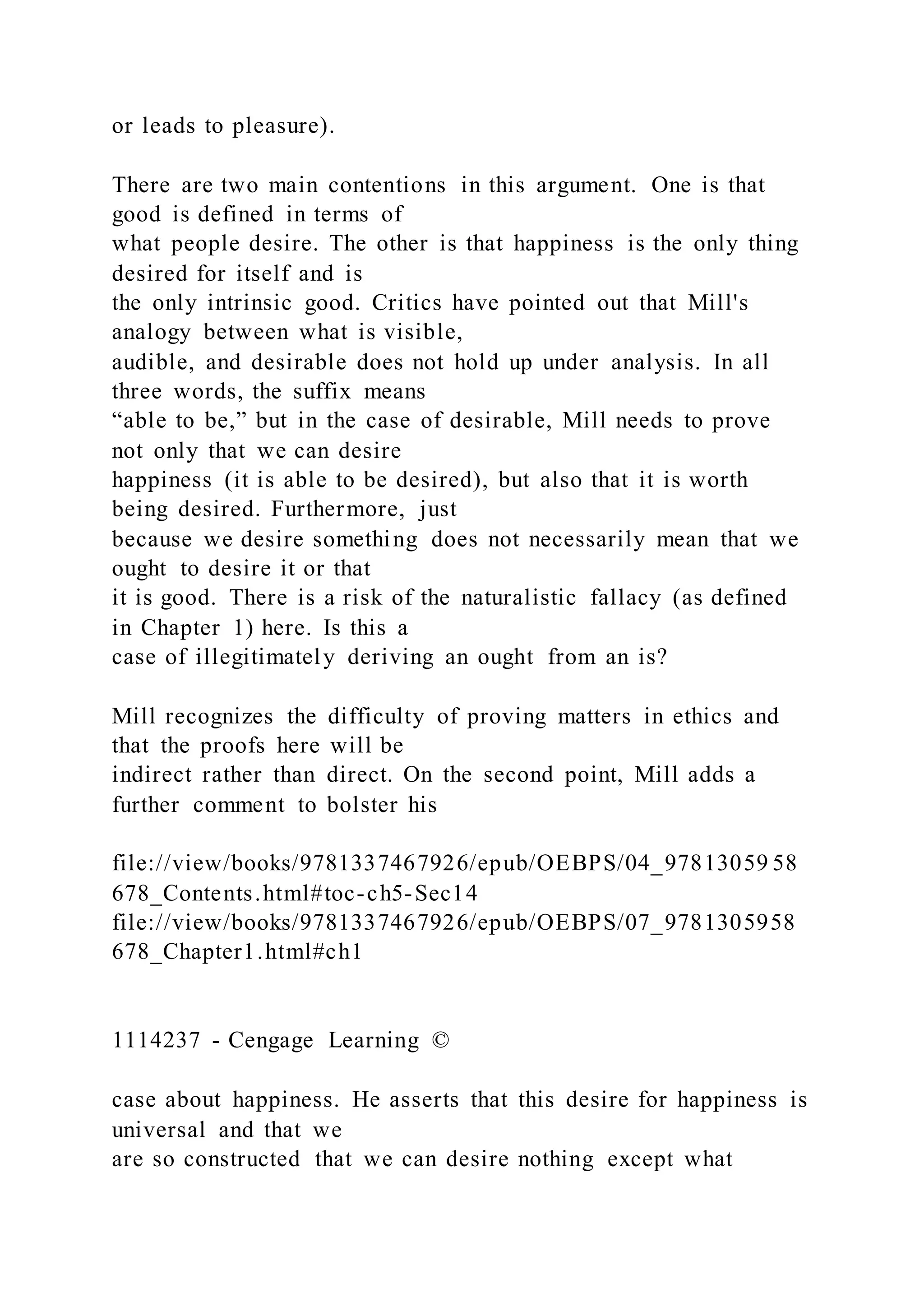 or leads to pleasure).
There are two main contentions in this argument. One is that
good is defined in terms of
what people desire. The other is that happiness is the only thing
desired for itself and is
the only intrinsic good. Critics have pointed out that Mill's
analogy between what is visible,
audible, and desirable does not hold up under analysis. In all
three words, the suffix means
“able to be,” but in the case of desirable, Mill needs to prove
not only that we can desire
happiness (it is able to be desired), but also that it is worth
being desired. Furthermore, just
because we desire something does not necessarily mean that we
ought to desire it or that
it is good. There is a risk of the naturalistic fallacy (as defined
in Chapter 1) here. Is this a
case of illegitimately deriving an ought from an is?
Mill recognizes the difficulty of proving matters in ethics and
that the proofs here will be
indirect rather than direct. On the second point, Mill adds a
further comment to bolster his
file://view/books/9781337467926/epub/OEBPS/04_97813059 58
678_Contents.html#toc-ch5-Sec14
file://view/books/9781337467926/epub/OEBPS/07_9781305958
678_Chapter1.html#ch1
1114237 - Cengage Learning ©
case about happiness. He asserts that this desire for happiness is
universal and that we
are so constructed that we can desire nothing except what
 