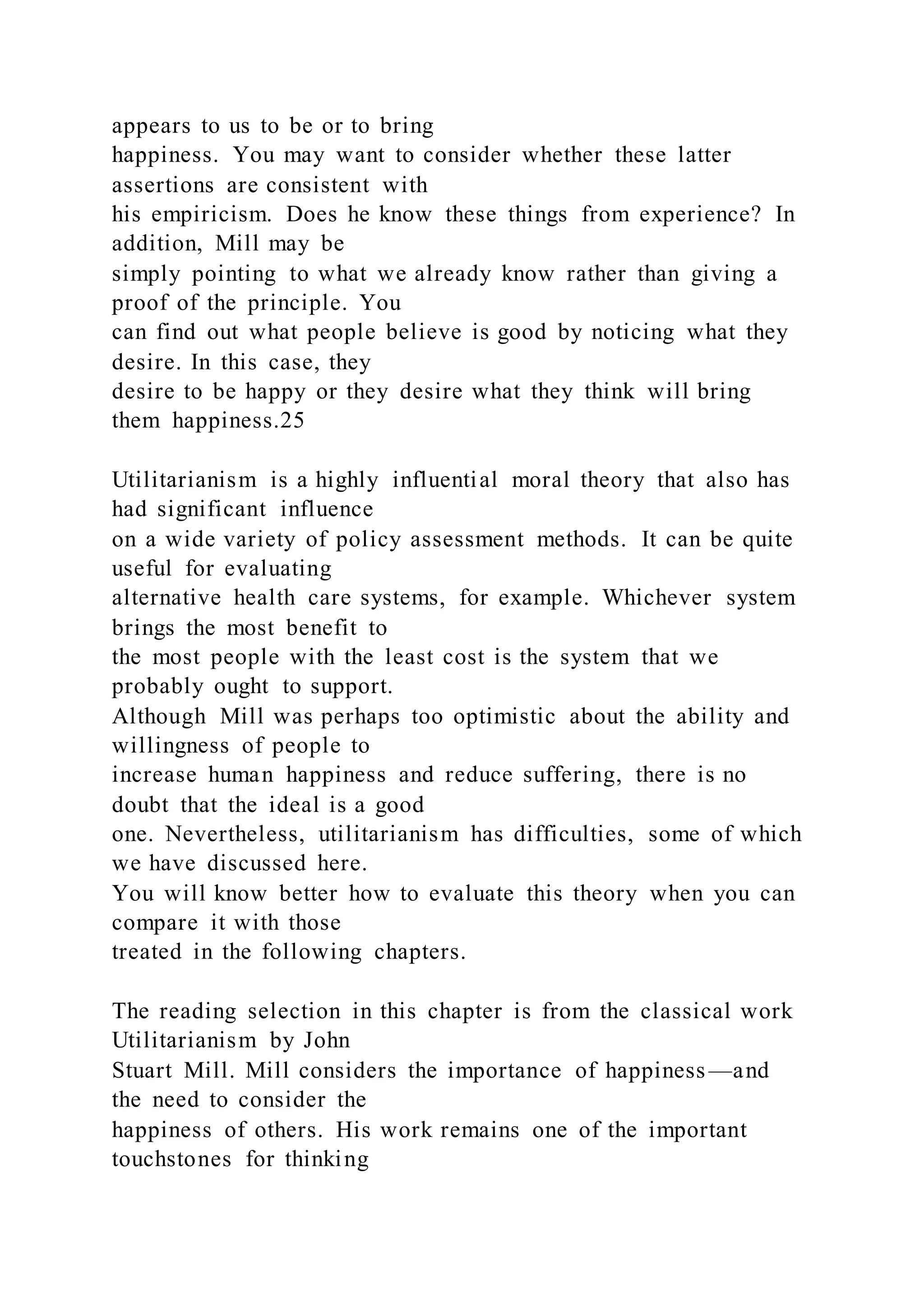 appears to us to be or to bring
happiness. You may want to consider whether these latter
assertions are consistent with
his empiricism. Does he know these things from experience? In
addition, Mill may be
simply pointing to what we already know rather than giving a
proof of the principle. You
can find out what people believe is good by noticing what they
desire. In this case, they
desire to be happy or they desire what they think will bring
them happiness.25
Utilitarianism is a highly influential moral theory that also has
had significant influence
on a wide variety of policy assessment methods. It can be quite
useful for evaluating
alternative health care systems, for example. Whichever system
brings the most benefit to
the most people with the least cost is the system that we
probably ought to support.
Although Mill was perhaps too optimistic about the ability and
willingness of people to
increase human happiness and reduce suffering, there is no
doubt that the ideal is a good
one. Nevertheless, utilitarianism has difficulties, some of which
we have discussed here.
You will know better how to evaluate this theory when you can
compare it with those
treated in the following chapters.
The reading selection in this chapter is from the classical work
Utilitarianism by John
Stuart Mill. Mill considers the importance of happiness—and
the need to consider the
happiness of others. His work remains one of the important
touchstones for thinking
 