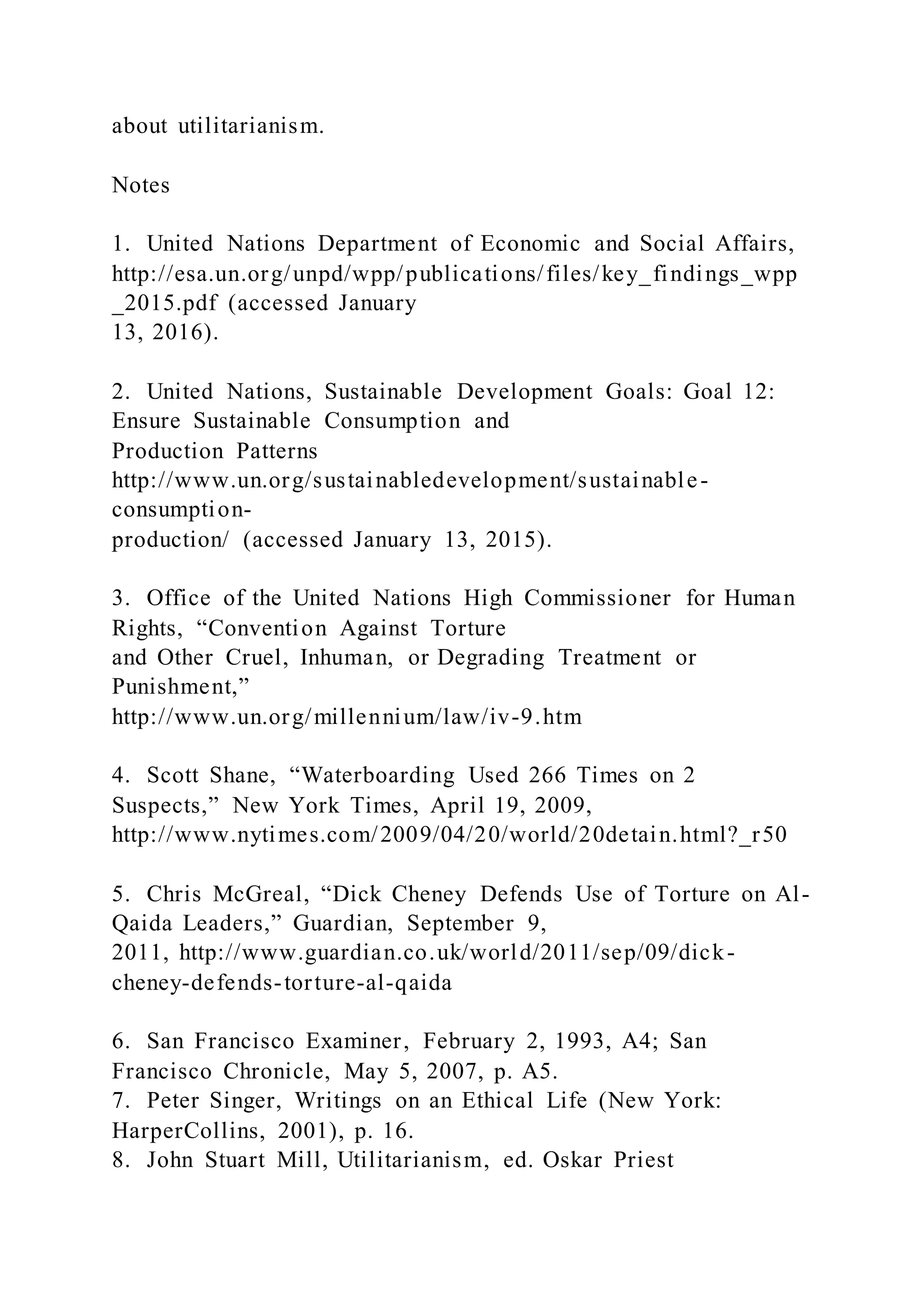about utilitarianism.
Notes
1. United Nations Department of Economic and Social Affairs,
http://esa.un.org/unpd/wpp/publications/files/key_findings_wpp
_2015.pdf (accessed January
13, 2016).
2. United Nations, Sustainable Development Goals: Goal 12:
Ensure Sustainable Consumption and
Production Patterns
http://www.un.org/sustainabledevelopment/sustainable-
consumption-
production/ (accessed January 13, 2015).
3. Office of the United Nations High Commissioner for Human
Rights, “Convention Against Torture
and Other Cruel, Inhuman, or Degrading Treatment or
Punishment,”
http://www.un.org/millennium/law/iv-9.htm
4. Scott Shane, “Waterboarding Used 266 Times on 2
Suspects,” New York Times, April 19, 2009,
http://www.nytimes.com/2009/04/20/world/20detain.html?_r50
5. Chris McGreal, “Dick Cheney Defends Use of Torture on Al-
Qaida Leaders,” Guardian, September 9,
2011, http://www.guardian.co.uk/world/2011/sep/09/dick-
cheney-defends-torture-al-qaida
6. San Francisco Examiner, February 2, 1993, A4; San
Francisco Chronicle, May 5, 2007, p. A5.
7. Peter Singer, Writings on an Ethical Life (New York:
HarperCollins, 2001), p. 16.
8. John Stuart Mill, Utilitarianism, ed. Oskar Priest
 