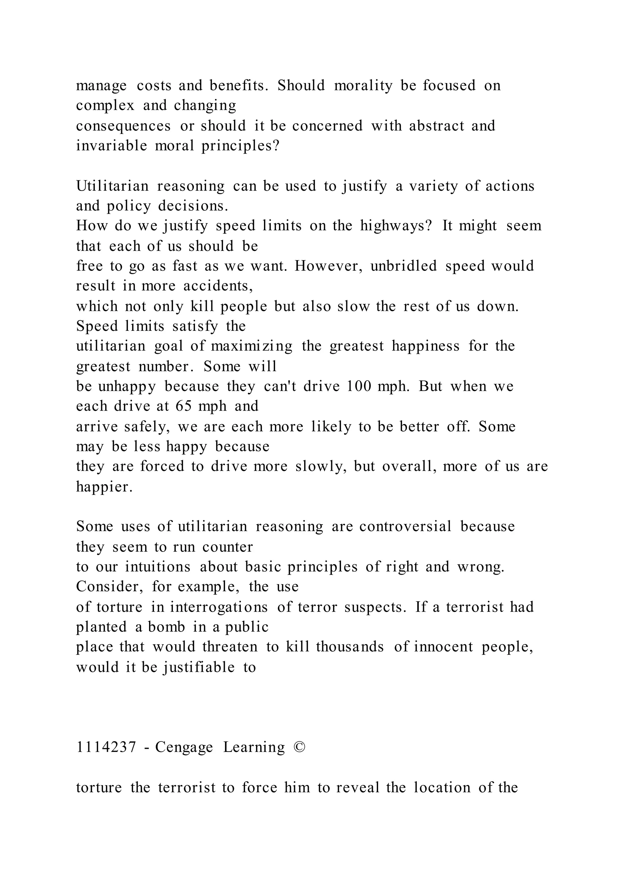 manage costs and benefits. Should morality be focused on
complex and changing
consequences or should it be concerned with abstract and
invariable moral principles?
Utilitarian reasoning can be used to justify a variety of actions
and policy decisions.
How do we justify speed limits on the highways? It might seem
that each of us should be
free to go as fast as we want. However, unbridled speed would
result in more accidents,
which not only kill people but also slow the rest of us down.
Speed limits satisfy the
utilitarian goal of maximizing the greatest happiness for the
greatest number. Some will
be unhappy because they can't drive 100 mph. But when we
each drive at 65 mph and
arrive safely, we are each more likely to be better off. Some
may be less happy because
they are forced to drive more slowly, but overall, more of us are
happier.
Some uses of utilitarian reasoning are controversial because
they seem to run counter
to our intuitions about basic principles of right and wrong.
Consider, for example, the use
of torture in interrogations of terror suspects. If a terrorist had
planted a bomb in a public
place that would threaten to kill thousands of innocent people,
would it be justifiable to
1114237 - Cengage Learning ©
torture the terrorist to force him to reveal the location of the
 