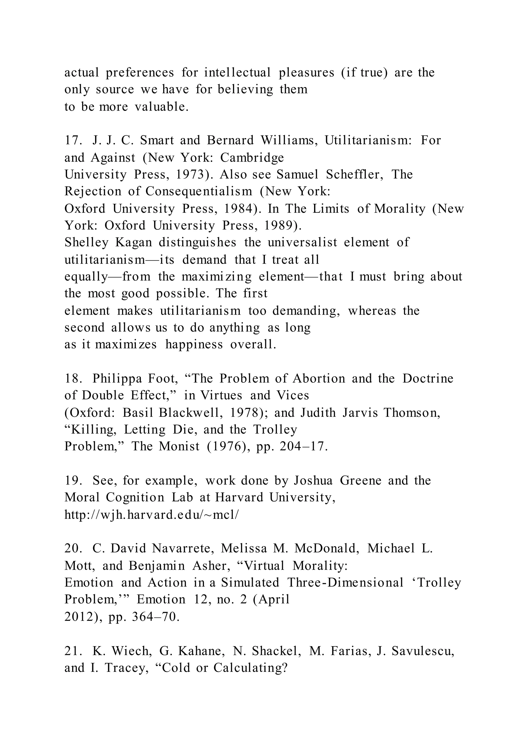 actual preferences for intellectual pleasures (if true) are the
only source we have for believing them
to be more valuable.
17. J. J. C. Smart and Bernard Williams, Utilitarianism: For
and Against (New York: Cambridge
University Press, 1973). Also see Samuel Scheffler, The
Rejection of Consequentialism (New York:
Oxford University Press, 1984). In The Limits of Morality (New
York: Oxford University Press, 1989).
Shelley Kagan distinguishes the universalist element of
utilitarianism—its demand that I treat all
equally—from the maximizing element—that I must bring about
the most good possible. The first
element makes utilitarianism too demanding, whereas the
second allows us to do anything as long
as it maximizes happiness overall.
18. Philippa Foot, “The Problem of Abortion and the Doctrine
of Double Effect,” in Virtues and Vices
(Oxford: Basil Blackwell, 1978); and Judith Jarvis Thomson,
“Killing, Letting Die, and the Trolley
Problem,” The Monist (1976), pp. 204–17.
19. See, for example, work done by Joshua Greene and the
Moral Cognition Lab at Harvard University,
http://wjh.harvard.edu/~mcl/
20. C. David Navarrete, Melissa M. McDonald, Michael L.
Mott, and Benjamin Asher, “Virtual Morality:
Emotion and Action in a Simulated Three-Dimensional ‘Trolley
Problem,’” Emotion 12, no. 2 (April
2012), pp. 364–70.
21. K. Wiech, G. Kahane, N. Shackel, M. Farias, J. Savulescu,
and I. Tracey, “Cold or Calculating?
 
