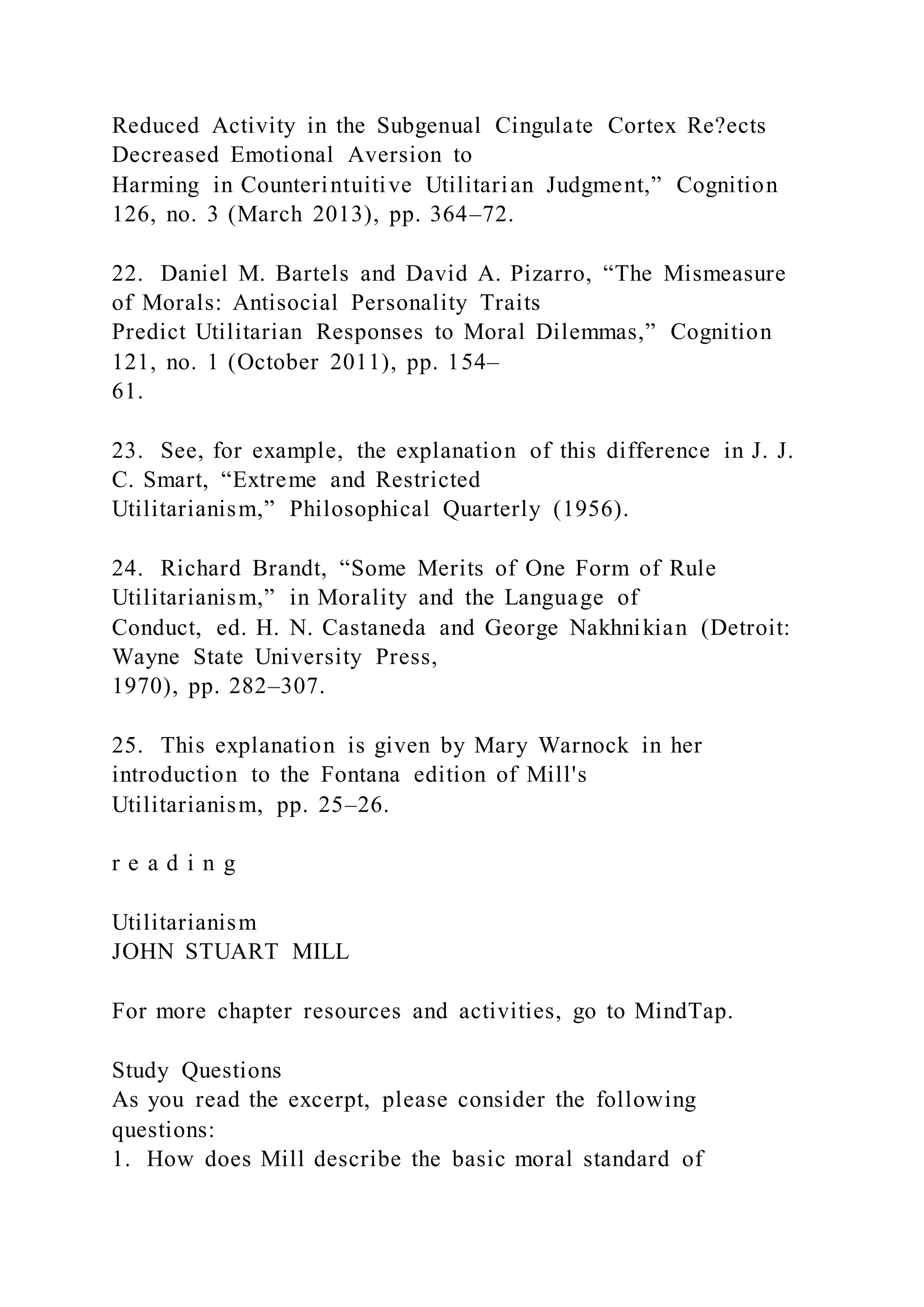 Reduced Activity in the Subgenual Cingulate Cortex Re?ects
Decreased Emotional Aversion to
Harming in Counterintuitive Utilitarian Judgment,” Cognition
126, no. 3 (March 2013), pp. 364–72.
22. Daniel M. Bartels and David A. Pizarro, “The Mismeasure
of Morals: Antisocial Personality Traits
Predict Utilitarian Responses to Moral Dilemmas,” Cognition
121, no. 1 (October 2011), pp. 154–
61.
23. See, for example, the explanation of this difference in J. J.
C. Smart, “Extreme and Restricted
Utilitarianism,” Philosophical Quarterly (1956).
24. Richard Brandt, “Some Merits of One Form of Rule
Utilitarianism,” in Morality and the Language of
Conduct, ed. H. N. Castaneda and George Nakhnikian (Detroit:
Wayne State University Press,
1970), pp. 282–307.
25. This explanation is given by Mary Warnock in her
introduction to the Fontana edition of Mill's
Utilitarianism, pp. 25–26.
r e a d i n g
Utilitarianism
JOHN STUART MILL
For more chapter resources and activities, go to MindTap.
Study Questions
As you read the excerpt, please consider the following
questions:
1. How does Mill describe the basic moral standard of
 