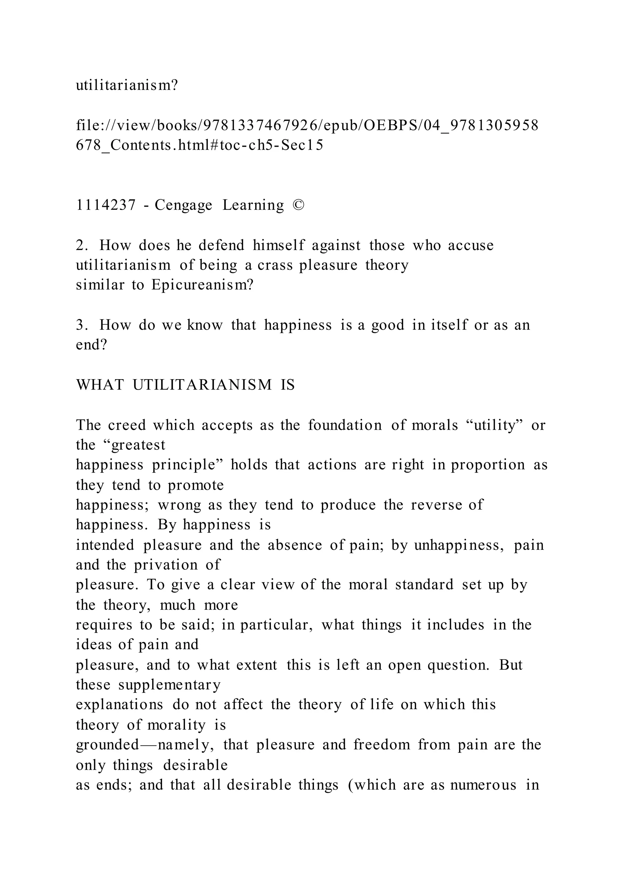 utilitarianism?
file://view/books/9781337467926/epub/OEBPS/04_9781305958
678_Contents.html#toc-ch5-Sec15
1114237 - Cengage Learning ©
2. How does he defend himself against those who accuse
utilitarianism of being a crass pleasure theory
similar to Epicureanism?
3. How do we know that happiness is a good in itself or as an
end?
WHAT UTILITARIANISM IS
The creed which accepts as the foundation of morals “utility” or
the “greatest
happiness principle” holds that actions are right in proportion as
they tend to promote
happiness; wrong as they tend to produce the reverse of
happiness. By happiness is
intended pleasure and the absence of pain; by unhappiness, pain
and the privation of
pleasure. To give a clear view of the moral standard set up by
the theory, much more
requires to be said; in particular, what things it includes in the
ideas of pain and
pleasure, and to what extent this is left an open question. But
these supplementary
explanations do not affect the theory of life on which this
theory of morality is
grounded—namely, that pleasure and freedom from pain are the
only things desirable
as ends; and that all desirable things (which are as numerous in
 